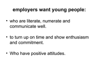 employers want young people:  who are literate, numerate and communicate well.  to turn up on time and show enthusiasm and commitment. Who have positive attitudes. 
