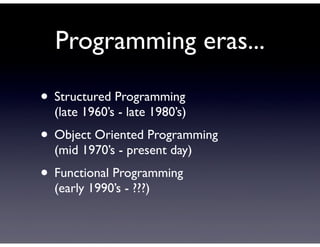 Programming eras...

• Structured Programming
  (late 1960’s - late 1980’s)
• Object Oriented Programming
  (mid 1970’s - present day)
• Functional Programming
  (early 1990’s - ???)
 