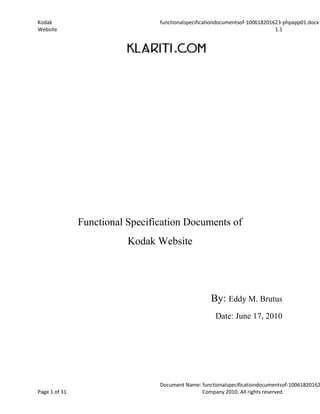 Functional Specification Documents of <br />Kodak Website<br />By: Eddy M. Brutus<br />Date: June 17, 2010<br />Kodak <br />343 State Street Rochester<br />New York<br />14650<br />United States<br />Functional Requirements<br />Kodak <br />Website <br />Version: 1.1<br />Executive SponsorEddy M. BrutusEmbrutus1@cougars.ccis.edu786-301-2976SignatureDate  June 17, 2010<br />Technology SponsorEddy M. BrutusEmbrutus1@cougars.ccis.edu786-301-2976SignatureDate  June 17, 2010<br />Project ManagerEddy M. BrutusEmbrutus1@cougars.ccis.edu786-301-2976SignatureDate  June 17, 2010<br />Security OfficerEddy M. BrutusEmbrutus1@cougars.ccis.edu786-301-2976SignatureDate  June 17, 2010<br />Table of Contents<br /> TOC  quot;
1-3quot;
    1Introduction PAGEREF _Toc209155068  8<br />1.1Purpose of this document PAGEREF _Toc209155069  8<br />1.2Scope PAGEREF _Toc209155070  8<br />1.3Organization Profile PAGEREF _Toc209155071  8<br />1.4Assumptions PAGEREF _Toc209155072  9<br />1.5Constraints PAGEREF _Toc209155073  9<br />1.6Dependencies PAGEREF _Toc209155074  9<br />2Overall Description PAGEREF _Toc209155075  10<br />2.1Product Perspective PAGEREF _Toc209155076  10<br />2.2Product Functions PAGEREF _Toc209155077  10<br />2.3Operating Environment PAGEREF _Toc209155078  10<br />2.4User Characteristics PAGEREF _Toc209155079  11<br />3Functional Requirements PAGEREF _Toc209155080  12<br />3.1Functional Requirement n PAGEREF _Toc209155081  13<br />3.2Functional Requirement n PAGEREF _Toc209155082  13<br />3.3Functional Requirement n PAGEREF _Toc209155083  13<br />4System Requirements PAGEREF _Toc209155084  14<br />4.1Software Requirements PAGEREF _Toc209155085  14<br />4.1.1Software Functionality PAGEREF _Toc209155086  14<br />4.1.2Software Characteristics PAGEREF _Toc209155087  14<br />4.2Hardware Requirements PAGEREF _Toc209155088  14<br />4.2.1Hardware Functionality PAGEREF _Toc209155089  14<br />4.2.2Hardware Characteristics PAGEREF _Toc209155090  14<br />4.3User Requirements PAGEREF _Toc209155091  15<br />4.4Input and Output Requirements PAGEREF _Toc209155092  15<br />4.5Communications Requirements PAGEREF _Toc209155093  15<br />4.5.1Communications Hardware PAGEREF _Toc209155094  16<br />4.5.2Communications Software PAGEREF _Toc209155095  16<br />4.6Usability Requirements PAGEREF _Toc209155096  16<br />5Non-Functional Requirements PAGEREF _Toc209155097  17<br />5.1.1Accuracy PAGEREF _Toc209155098  17<br />5.2Audit Trail PAGEREF _Toc209155099  17<br />5.3Availability PAGEREF _Toc209155100  17<br />5.4Capacity Limits PAGEREF _Toc209155101  18<br />5.5Data Retention PAGEREF _Toc209155102  18<br />5.6Operational Requirements PAGEREF _Toc209155103  18<br />5.7Performance PAGEREF _Toc209155104  18<br />5.8Recoverability PAGEREF _Toc209155105  19<br />5.9Reliability PAGEREF _Toc209155106  19<br />5.10Security Requirements PAGEREF _Toc209155107  19<br />5.11Timing PAGEREF _Toc209155108  20<br />6Data Requirements PAGEREF _Toc209155109  21<br />6.1Data Structures and Relationships PAGEREF _Toc209155110  21<br />6.2Data Framework and Relationships PAGEREF _Toc209155111  21<br />6.3Data Inputs PAGEREF _Toc209155112  21<br />6.4Data Outputs PAGEREF _Toc209155113  21<br />6.5Inter-functional Data Definitions PAGEREF _Toc209155114  21<br />6.6Component Cross Reference PAGEREF _Toc209155115  21<br />7External Interface Requirements PAGEREF _Toc209155116  22<br />7.1Software Interfaces PAGEREF _Toc209155117  22<br />7.2Hardware Interfaces PAGEREF _Toc209155118  22<br />7.3Communications Interfaces PAGEREF _Toc209155119  22<br />7.4User Interfaces PAGEREF _Toc209155120  22<br />8Design Constraints PAGEREF _Toc209155121  23<br />8.1Software Design Constraints PAGEREF _Toc209155122  23<br />8.1.1Software Interfaces PAGEREF _Toc209155123  23<br />8.1.2Software Packages PAGEREF _Toc209155124  23<br />8.1.3Database PAGEREF _Toc209155125  23<br />8.1.4Operating System PAGEREF _Toc209155126  23<br />8.1.5Tolerance, Margins and Contingency PAGEREF _Toc209155127  24<br />8.2Hardware Design Constraints PAGEREF _Toc209155128  24<br />8.2.1Hardware Requirements and Environment PAGEREF _Toc209155129  24<br />8.2.2Hardware Standards PAGEREF _Toc209155130  24<br />8.2.3Hardware Interfaces PAGEREF _Toc209155131  24<br />8.3User Interface Constraints PAGEREF _Toc209155132  24<br />8.3.1User Characteristics PAGEREF _Toc209155133  24<br />8.3.2Environment/Operational Constraints PAGEREF _Toc209155134  24<br />8.4Memory Constraints PAGEREF _Toc209155135  24<br />9Improvements and Impacts PAGEREF _Toc209155136  25<br />9.1Improvements to Existing Capabilities PAGEREF _Toc209155137  25<br />9.1.1Upgrades and Enhancements to Existing Capabilities PAGEREF _Toc209155138  25<br />9.2Impacts PAGEREF _Toc209155139  25<br />9.2.1User Impacts PAGEREF _Toc209155140  25<br />9.2.2Operational Impacts PAGEREF _Toc209155141  26<br />10Requirements Traceability Matrix PAGEREF _Toc209155142  27<br />Document History<br />Paper copies are valid only on the day they are printed. Contact the author if you are in any doubt about the accuracy of this document.<br />Revision History<br />Revision NumberRevision DateSummary of ChangesAuthor<br />Reference Documents<br />Please see the following documents for more information: <br />Document NameVersionAuthor<br />Distribution List<br />This document has been distributed to:<br />NamePositionCompanyAction <br />Introduction<br />This phase of the Software Development Lifecycle is required to understand and document the users' needs for the system. The Functional Requirement document captures, in significantly more detail than the Project Statement, the scope, business objectives, and requirements of the current/proposed system.<br />The emphasis throughout this document is on what the system will do. During analysis and specification, the technical aspects and constraints should be considered, but should not be influenced by how it will be implemented. The technical aspects of the system will be addressed in the Design Phase.<br />Purpose of this document<br />Introduce the purpose of the particular software product and specify the intended audience, including the revision or release number. <br />For example: This Functional Requirements document defines the functional and non-functional requirements for [system].<br />Scope<br />Describe the scope of the product that is covered by these Functional Requirements, particularly if this document describes only part of the system or a single subsystem. The scope establishes the boundaries of the requirements and should identify clarify features/requirements outside of scope, for example, if certain requirements were not included to budgetary or time constraints.<br />Scope includes<br />Scope excludes<br />Organization Profile<br />Provide information about the organization sponsoring this document, e.g. locations, numbers, personnel, and relationships or interfaces with other organizations and entities. You may also want to discuss the user groups and their levels of proficiency with the system, especially if issued were identified during the requirements gathering process.<br />Assumptions<br />List and describe any assumed factors (as opposed to known facts) that could affect the requirements. These could include third-party or commercial components that you plan to use, issues around the development, operating environment, company policy regarding hardware procurement or preferences towards specific programming languages. The project could be negatively affected if these assumptions are incorrect or change during the project lifecycle.<br />AssumptionImpact<br />Constraints<br />Constraints are conditions on how the system must be designed and constructed, such as legal requirements, technical standards, or strategic decisions. Constraints exist because of real business conditions, for example, a delivery date is a constraint only if there are real business consequences that will happen as a result of not meeting the date.<br />ConstraintImpact<br />Dependencies<br />Identify any dependencies that the project has on external factors, such as software components that you intend to reuse from another project or technical resources that must be in place for the system to operate.<br />DependencyDescription<br />Overall Description<br />This chapter provides a general description of the product(s) characteristics. It does not state specific requirements; these sections provide information that makes the requirements, defined in detail in the following chapters, easier to understand. <br />Product Perspective<br />Describe the origin of the product being specified in this document. For example, state whether it is a follow-on member of a product family, a replacement for an existing system, or a new product. If the functional requirements define a component(s) of a larger system, relate the requirements of the larger system to the functionality of this product and identify the interfaces between them. Provide a diagram that illustrates the major components of the system, subsystem interconnections, and external interfaces.<br />Product Functions<br />Summarize how the functions are organized in such a way that that they can be easily understood to the reader. <br />For example: The product produced from these requirements shall: <br />Add customers to the Contacts database<br />Add, change or delete invoices<br />Prepare billing and invoicing functionality<br />Provide details of customer credit ratings<br />FunctionDescription#1 #2 #3 #4 #5 <br />Operating Environment<br />Describe the environment in which the software will operate, including the hardware platform, operating system and versions, and any other software components or applications with which it must coexist. This helps place the system in context from a technical perspective. <br />User Characteristics <br />Describe the characteristics of user groups who will interact with the system and any characteristics that might affect the system design, such as educational level, experience, technical expertise and geographical location. <br />Role NameNo. of UsersResponsibility / ActivityUserSuper UserAdministratorEtc<br />Table  SEQ Table  ARABIC 1 — User Roles<br />Functional Requirements<br />In this chapter, itemize the functional requirements associated with a feature. These are the software capabilities that must be present for the user to perform the services provided by the feature.  Functional requirements specify functions that a system or component must be able to perform, for example: quot;
Display the heart rate, blood pressure and temperature of a patient.quot;
<br />Typical functional requirements include <br />Business Rules<br />Transaction corrections, adjustments, cancellations<br />Administrative functions<br />Authentication<br />Reporting Requirements<br />Legal Requirements <br />Each requirement should be uniquely identified with a sequence number. This means that you must number each requirement with a numbering scheme that allows you to insert additional requirements later, for example, FR-01, FR-02, FR-03 etc. Requirements should be concise, complete, unambiguous, verifiable, and necessary. <br />Define one requirement per numbered item only. <br />Functional Requirements define the actions that must take place in the software when accepting and processing the inputs and in processing and generating the outputs. These are generally listed as “shall” statements, starting with “The software shall…” <br />This chapter consists of n subsections depending on the number of requirements that must be captured to define the system. The following sub-section provides a sample format that allows you to capture your Functional Requirements; you can modify this to suit your needs. <br />Functional Requirement n<br />[Req #]TitlePriority1=High, 2= Med, 3 = LowPurposeThe software shall…InputDescribe the inputs to the function, including sources, valid ranges of values, timing considerations, operator requirements, and special interfaces.OperationsDescribe the operations to be performed within the function, including validity checks, responses to abnormal conditions, and types of processing required.OutputDescribe the outputs from the function, including output destinations, valid ranges of values, timing considerations, and considerations for handling of illegal values, error messages, and interfaces required.<br />Provide a X.x.nf subsection for each function when functional decomposition is used to specify the requirements. Label and title each subsection appropriately for a specific function, where nf is the sequential subsection number and X is the name of the specific function. <br />Functional Requirement n<br />[Req #]TitlePriority1=High, 2= Med, 3 = LowPurposeInputOperationsOutput<br />Functional Requirement n<br />[Req #]TitlePriority1=High, 2= Med, 3 = LowPurposeInputOperationsOutput<br />System Requirements<br />Software Requirements<br />Software Functionality<br />Describe the software’s required capabilities, e.g. databases, operating systems, and diagnostics.<br />[Req #]Software Functionality[Req #]The software shall…[Req #]The software shall…[Req #]The software shall…<br />Software Characteristics<br />Describe the required characteristics of the software, e.g. reusability of code.<br />[Req #]Software Characteristics[Req #]The software shall…[Req #]The software shall…[Req #]The software shall…<br />Hardware Requirements<br />Hardware Functionality<br />Describe the required capabilities of the hardware, e.g., support multiple operating systems.<br />[Req #]Hardware Functionality[Req #]The hardware shall…[Req #]The hardware shall…[Req #]The hardware shall…<br />Hardware Characteristics<br />Describe the characteristics of the hardware.<br />[Req #]Hardware Characteristics[Req #]The hardware shall…[Req #]The hardware shall…[Req #]The hardware shall…<br />User Requirements<br />Describe the requirements of the system, user or business, with consideration to all major categories of users. Provide the type of security or other distinguishing characteristics of each set of users. <br />User requirements often use a numbering system that is separate from the functional requirements. For example, you can label the requirements with a leading “U” or other label indicating user requirements.<br />[Req #]TitleReq #The software shall allow the user to…Req #The software shall allow the user to …Req #The software shall allow the user to …<br />Input and Output Requirements<br />Describe manual and automated input requirements such as data entry and data extracts from other applications. <br />[Req #]Input RequirementsReq #The software shall…Req #The software shall…Req #The software shall…<br />Describe the output requirements for the software product, such as printouts, reports, files and other outputs that the system will process and produce.<br />[Req #]Output RequirementsReq #The software shall…Req #The software shall…Req #The software shall…<br />Communications Requirements<br />Describe the system’s communication requirements. Specify the desired response times where appropriate. Provide a diagram of the system’s communication requirements, including type and peak data volumes.<br />[Req #]TitleReq #The software shall…Req #The software shall…Req #The software shall…<br />Communications Hardware<br />Describe communication hardware requirements, such as storage devices, input devices, and printers.<br />[Req #]TitleReq #The communication hardware shall…Req #The communication hardware shall…Req #The communication hardware shall…<br />Communications Software<br />Describe communication software requirements for the proposed system, such as compilers, operating system, and database management systems. <br />[Req #]TitleReq #The communication software shall…Req #The communication software shall…Req #The communication software shall…<br />Usability Requirements<br />Define the usability requirements, such as menu structures, screen colors, navigation, and online help.<br />[Req #]TitleReq #The software shall…Req #The software shall…Req #The software shall…<br />Non-Functional Requirements<br />Non-functional requirements specify the requirements not covered by the functional requirements. They specify criteria that judge the operation of a system, rather than specific behaviors. Typical non-functional requirements include Availability, Performance, Response Time, and Throughput. <br />Accuracy<br />Describe the accuracy requirements to be imposed on the system.<br />[Req #]TitleReq #The software shall…Req #The software shall…Req #The software shall…<br />Audit Trail<br />List the activities recorded in the application’s audit trail. For each activity, list the data recorded.<br />[Req #]TitleReq #The software shall…Req #The software shall…Req #The software shall…<br />Availability<br />State the time periods during which the system must be available to users, for example, “The system must be available to users Monday through Friday between 06:00 and 18:00 GMT.  <br />If the application will be available in several time zones, state their earliest start and latest stop times. Consider daylight savings time. Identify peak times, i.e. when system unavailability is least acceptable.<br />[Req #]TitleReq #The software shall…Req #The software shall…Req #The software shall…<br />Capacity Limits<br />Specify the system’s capacity requirements in relation to the maximum numbers of transactions, concurrent users, and other quantifiable information. List the required capacities and expected volumes of data in business terms.<br />[Req #]TitleReq #The software shall…Req #The software shall…Req #The software shall…<br />Data Retention<br />Identify the length of time data must be retained and requirements for its archival and destruction. For example, “The system shall retain information for 10 years”. Identify different forms of data: system documentation, audit records, and database records.<br />[Req #]TitleReq #The software shall…Req #The software shall…Req #The software shall…<br />Operational Requirements<br />Describe operational requirements and contingencies for areas such as failure modes, start-up and close-down, maintenance periods, error and recovery handling.<br />[Req #]TitleReq #The software shall…Req #The software shall…Req #The software shall…<br />Performance<br />Describe specific performance requirements for the system and subsystems. Provide details of requirements such as, the number of events that must be processed, response times, maximum data volumes to be stored, number of inputs and outputs connected, number of transactions to be processed in a specified time.<br />[Req #]TitleReq #The software shall…Req #The software shall…Req #The software shall…<br />Recoverability<br />Recoverability is the ability to restore function and data in the event of a failure. Identify recoverability requirements, such as: if the application is unavailable to users because of a system failure, how soon after failure is detected must functionality be restored?; if a database is corrupted, to what level of currency must it be restored?;if the processing site (hardware, data, and onsite backup) is destroyed, how soon must the application be able to be restored?<br />[Req #]TitleReq #The software shall…Req #The software shall…Req #The software shall…<br />Reliability<br />Reliability is the probability that the system processes work correctly and completely without being aborted. <br />Identify damage that can result from system failure, such as loss of life, complete or partial loss of the ability to perform a mission-critical functions; loss of revenue; loss of productivity, and minimum acceptable level of reliability.<br />[Req #]TitleReq #The software shall…Req #The software shall…Req #The software shall…<br />Security Requirements<br />Provide a list of the security requirements with consideration to the following:<br />Identify the type(s) of security required, such as physical security ad access by user role or types.  <br />Identify security classification, protection types, and controls for user access. <br />Identify security requirements for PC, server, network, dial-up access etc.<br />Identify the consequences of the following breaches of security: loss of data; disclosure of sensitive information or privacy information; corruption of software, introduction of viruses.<br />Identify access control requirements by data attribute. For example, user group A has permission to view an attribute but not update it while user group B has permissions to update or view it.<br />State if there is a need for certification and accreditation of the security measures.<br />[Req #]TitleReq #The software shall…Req #The software shall…Req #The software shall…<br />Timing<br />Describe the timing requirements to be imposed on the system, such as, response time between input data and system availability, response time to queries, and deviations from specified response times.<br />[Req #]TitleReq #The software shall…Req #The software shall…Req #The software shall…<br />Data Requirements<br />Describe how the system will process and store the data elements and logical data groupings. Identify data archiving requirements.<br />Data Structures and Relationships<br />Identify the main inputs and outputs from the target system. Identify where the data is stored and inter-functional flows within the system.<br />Data Framework and Relationships<br />Define the relationships between data items. Use entity-relationship diagrams (ERDs) to describe the data structures.<br />Data Inputs<br />Identify all inputs to the target system. Specify their structure, e.g. subparts and inter-relationships.<br />[#]Data Input###<br />Data Outputs<br />Identify all outputs to the target system. Specify their structure, e.g. subparts and inter-relationships.<br />[#]Data Output<br />Inter-functional Data Definitions<br />Identify any data items within the target system that carry data between the functional components. <br />Component Cross Reference<br />Describe how particular functional components use data items. Provide a matrix to illustrate the cross reference. <br />External Interface Requirements<br />Software Interfaces<br />Identify the applications with which the subject application must interface. State the following for each such application: name of application, application owner, interface details (if determined by the other application).<br />Include the use of other required software products (e.g. a RDBMS) and interfaces with other applications systems (e.g. the linkage between a Finance system and HR system).<br />Software InterfacesNameSpecification #Version #Source<br />Hardware Interfaces<br />Provide a detailed description of hardware interfaces. Description includes complete technical specification of and the perceived limitations to each defined hardware interface.<br />Communications Interfaces<br />Describe the communications interfaces to other systems or devices, such as local area networks. Include a detailed description of software interface to other communication packages/interfaces, including a technical specification of each defined communication package/interface.<br />User Interfaces<br />Describe how the user interfaces will be designed for this particular function. <br />Design Constraints<br />This section specifies the constraints imposed on the system by compliance to software standards and hardware limitations. Constraints are grouped into three areas covering software, hardware and user interfacing.<br />Describe any items that will limit the options available to the developers, such as regulatory policies, hardware limitations (memory requirements); interfaces to other applications; specific technologies, tools, and databases to be used; parallel operations; language requirements; communications protocols; security considerations; design conventions or programming standards.<br />Software Design Constraints<br />The following requirements may constrain the design of [system]: <br />The system shall deliver content in multiple languages over web, mobile and other channels<br />The system shall enable authorized users to work off-line and upload data entered and transactions performed later. <br />The system shall track the user who performs a transaction<br />The system shall time-stamp all transactions.<br />#Software Constraint<br />Software Interfaces<br />Describe requirements for internal interfaces to software modules necessary to ensure coherent operation within the overall system. Include constraints to ensure inter-operability with other systems.<br />Software Packages<br />Discuss any specific packages, which the users or developers might require.<br />Database<br />State if the system must be implemented using a specific database and specific databases which the user might require.<br />Operating System <br />State if the system must be implemented on a specific operating system.<br />Tolerance, Margins and Contingency<br />Identify any constraints on program size and performance, indicating margins and contingency for the expansion of data handling capabilities.<br />Hardware Design Constraints<br />Hardware Requirements and Environment<br />Specify the hardware requirements to the functional component specification. Describe the working environment, mandatory level of hardware reliability, and mechanical and physical constraints.<br />#Hardware Constraints<br />Hardware Standards<br />Identify the engineering standards relating to safety, power supplies, electrical and other interference. <br />Hardware Interfaces<br />Discuss the requirements for electrical and mechanical interconnections.  <br />User Interface Constraints<br />User Characteristics<br />Identify which types of users will interact with specific functional components.<br />Environment/Operational Constraints<br />Identify operational requirements for styles of interaction and details of the operational environment, if they affect the user interfaces. <br />Memory Constraints<br />Identify limits on primary and secondary memory, for example:<br />#Memory ConstraintPCs shall run on a system with at least 32 meg. RAM. Host PC shall install and run within 120 megabytes of free hard drive space.<br />Improvements and Impacts<br />Describe the proposed methods and procedures to the new system, including existing system components which will be incorporated to the new design. Where appropriate, outline how the new system will eliminate or degrade any capabilities in an existing system. <br />Improvements to Existing Capabilities<br />Discuss proposed functional improvements over the current system.<br />Current SystemProposed System<br />Upgrades and Enhancements to Existing Capabilities<br />Discuss upgrades and enhancements to existing capabilities.<br />#Upgrade and Enhancements123<br />Impacts<br />Summarize the associated costs of the new system on the existing organization and the anticipated impacts on the operational environments.<br />User Impacts<br />Describe the addition, change, or elimination of user responsibilities in order to use the new system. <br />Identify the following areas: Roles/functions that may be eliminated; Number/skills of additional personnel; Changes in staffing levels, location, and position; Number/skills required for contingency operations.<br />#User Impacts1234<br />Operational Impacts<br />Identify the operational impacts that the new system will have on the existing operations. Outline the proposed interface between the user and other operating centers. Identify the following: <br />Data input methods<br />Data quantity, type, and timeliness<br />Data retention requirements<br />Impact on users<br />New data sources<br />#Operational Impact123<br />Requirements Traceability Matrix<br />Identify the location of the Requirements Traceability Matrix. This provides traceability from the functional requirements documented in this document to the design elements documented in the System Design Document.<br />