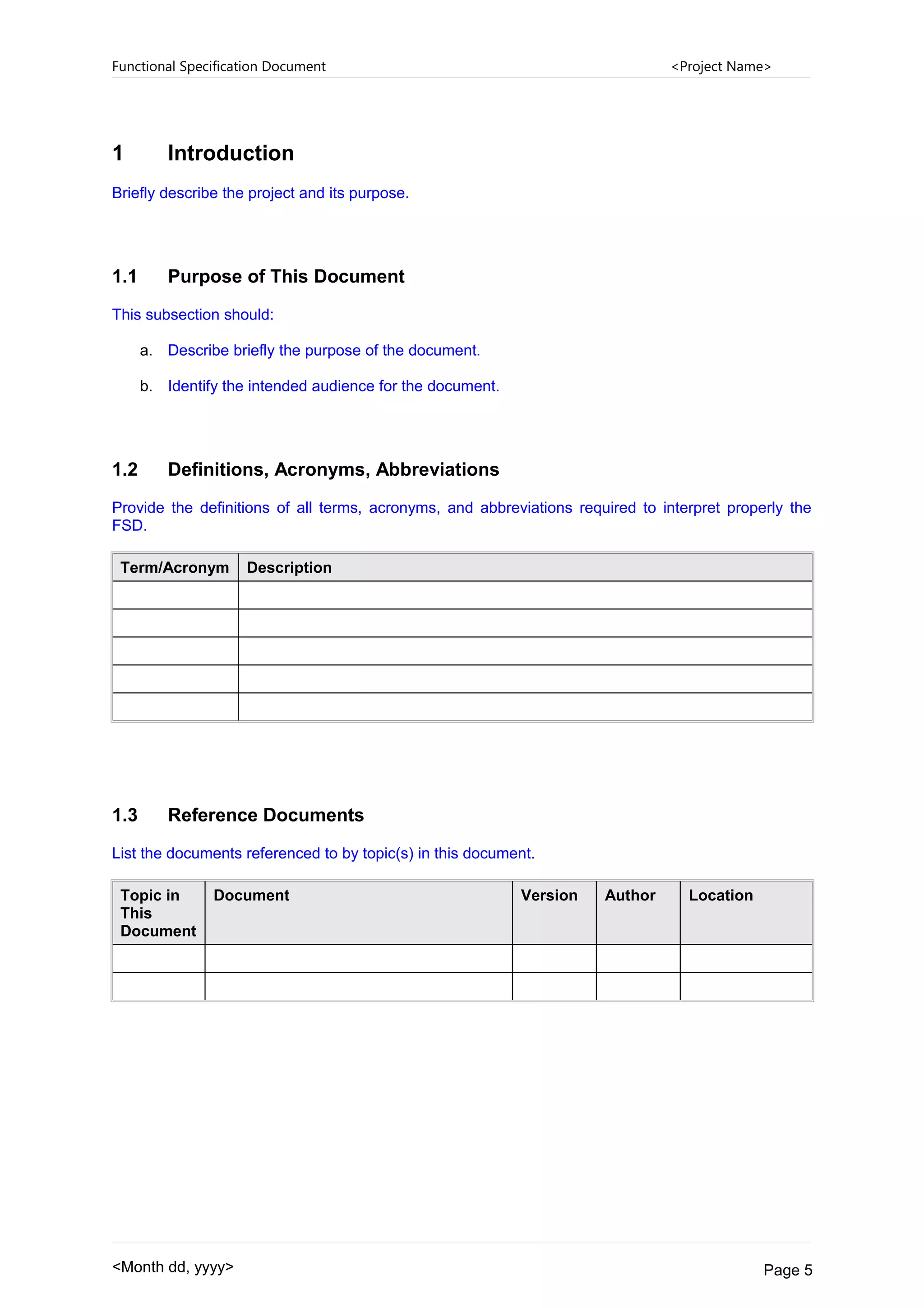 Functional Specification Document <Project Name>
1 Introduction
Briefly describe the project and its purpose.
1.1 Purpose of This Document
This subsection should:
a. Describe briefly the purpose of the document.
b. Identify the intended audience for the document.
1.2 Definitions, Acronyms, Abbreviations
Provide the definitions of all terms, acronyms, and abbreviations required to interpret properly the
FSD.
Term/Acronym Description
1.3 Reference Documents
List the documents referenced to by topic(s) in this document.
Topic in
This
Document
Document Version Author Location
<Month dd, yyyy> Page 5
 