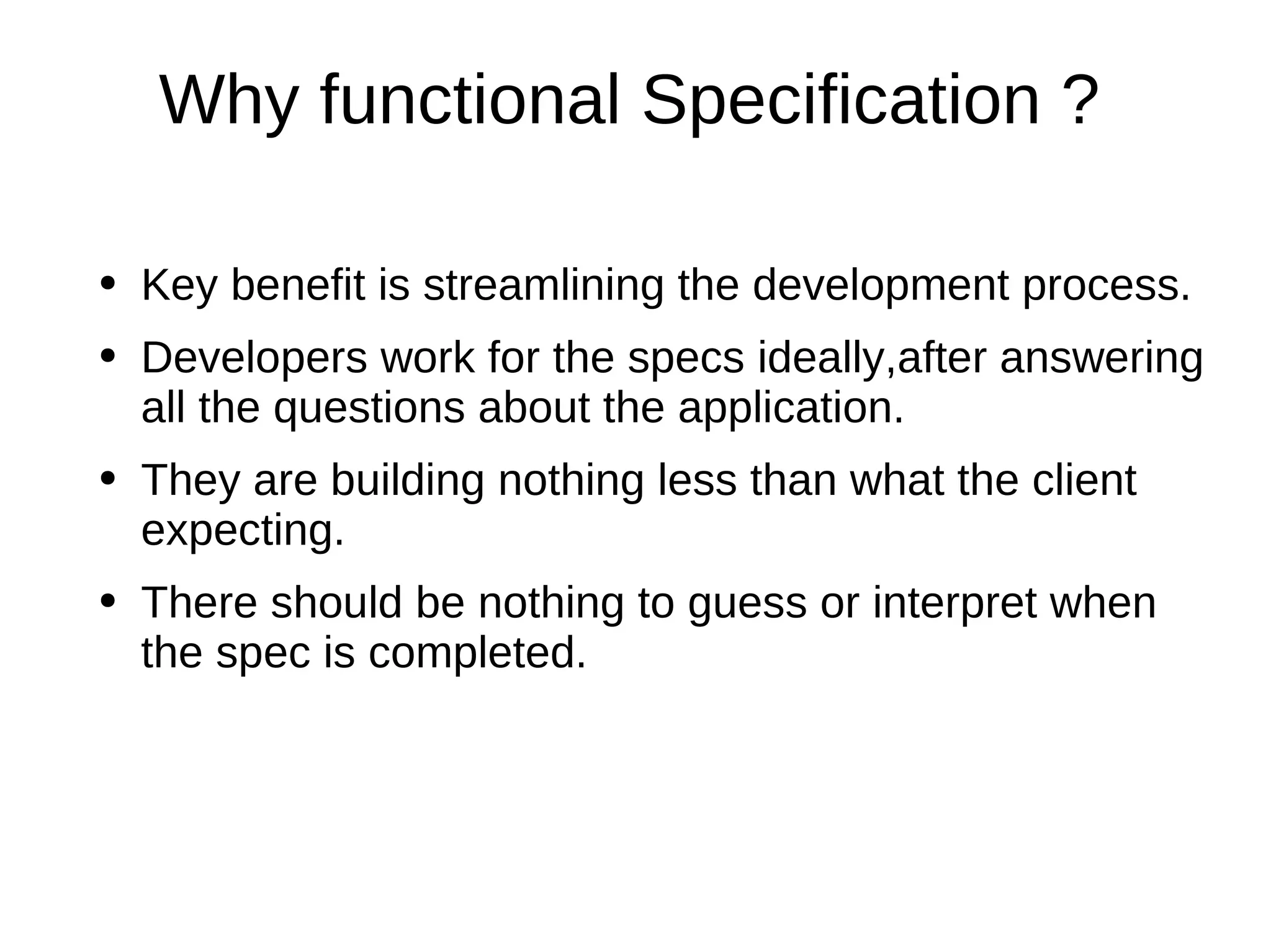 Why functional Specification ? Key benefit is streamlining the development process. Developers work for the specs ideally,after answering all the questions about the application. They are building nothing less than what the client expecting. There should be nothing to guess or interpret when the spec is completed. 