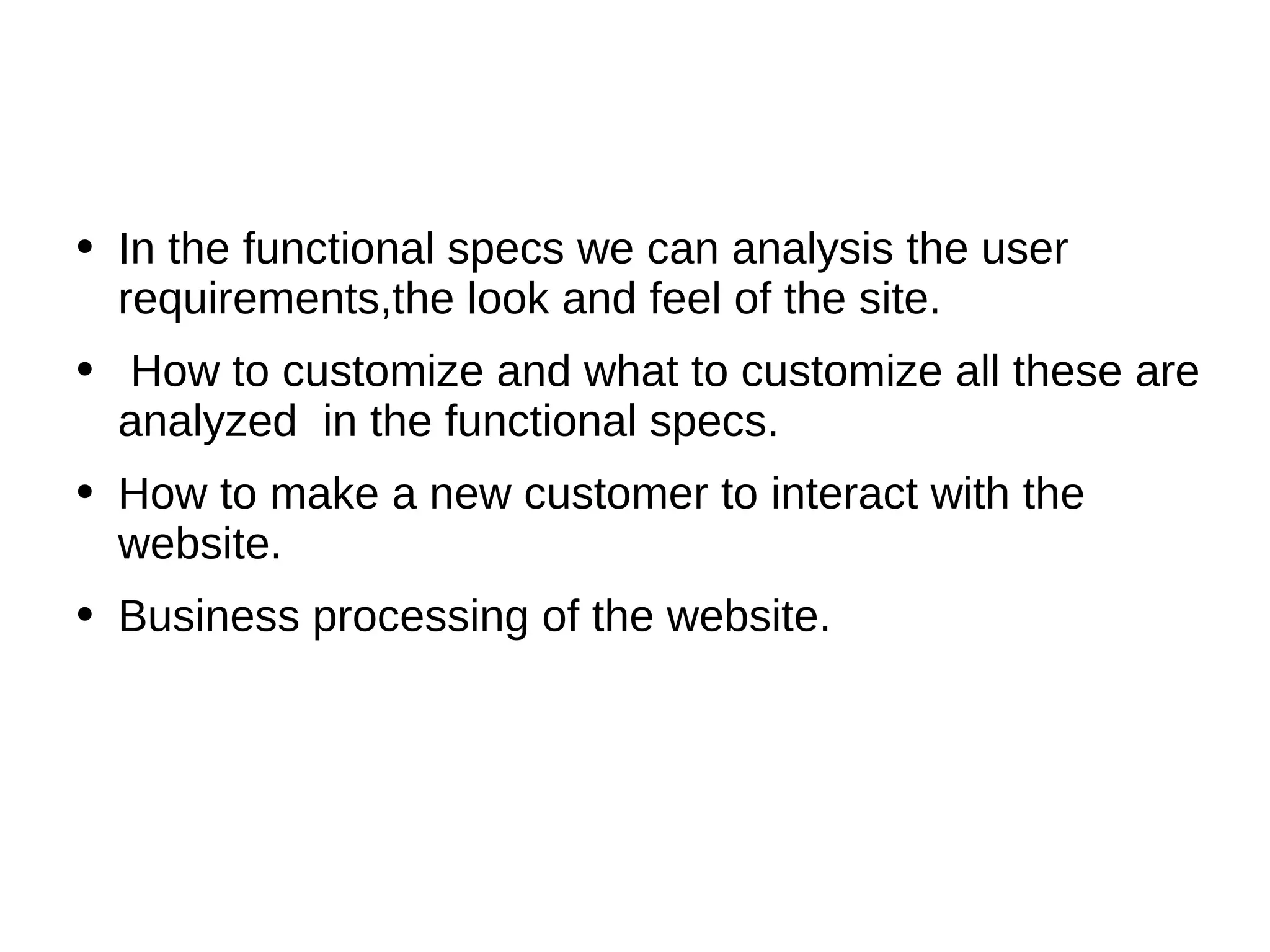 In the functional specs we can analysis the user requirements,the look and feel of the site. How to customize and what to customize all these are analyzed  in the functional specs. How to make a new customer to interact with the website. Business processing of the website. 