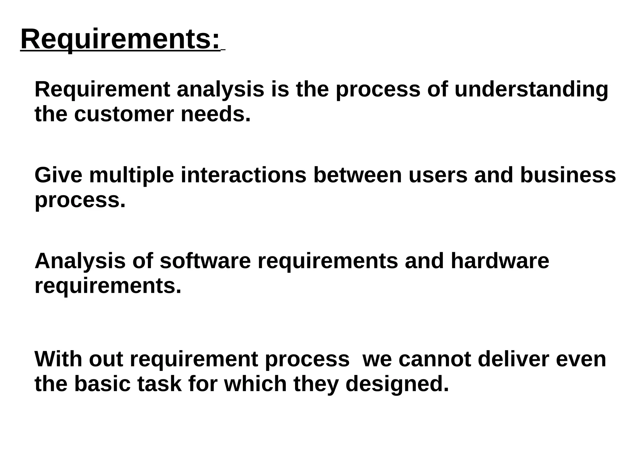 Requirements:   Requirement analysis is the process of understanding the customer needs. Give multiple interactions between users and business process. Analysis of software requirements and hardware requirements. With out requirement process  we cannot deliver even the basic task for which they designed. 