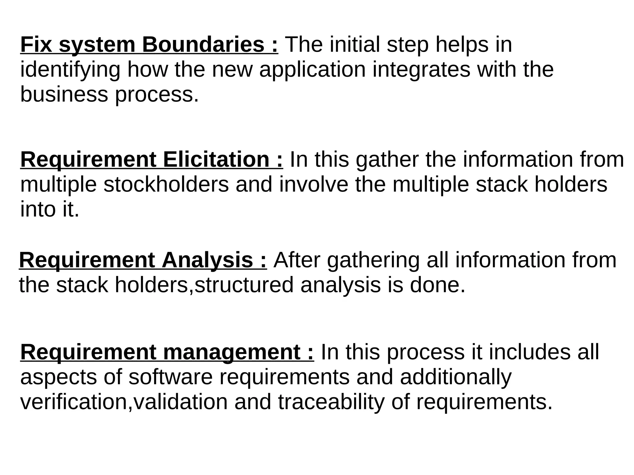 Fix system Boundaries :  The initial step helps in identifying how the new application integrates with the business process. Requirement Elicitation :  In this gather the information from multiple stockholders and involve the multiple stack holders into it. Requirement Analysis :  After gathering all information from the stack holders,structured analysis is done. Requirement management :  In this process it includes all aspects of software requirements and additionally verification,validation and traceability of requirements. 