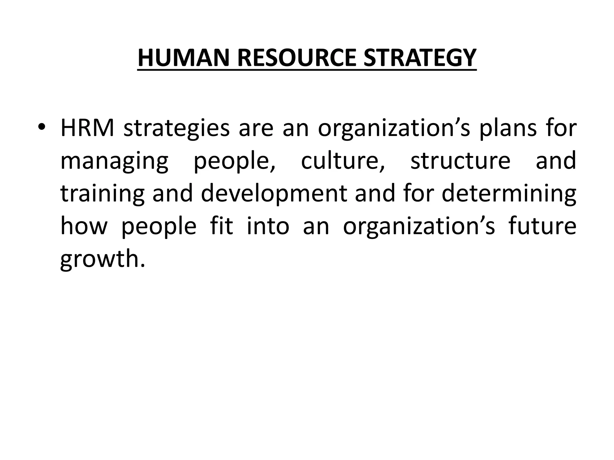 HUMAN RESOURCE STRATEGY
• HRM strategies are an organization’s plans for
managing people, culture, structure and
training and development and for determining
how people fit into an organization’s future
growth.
 