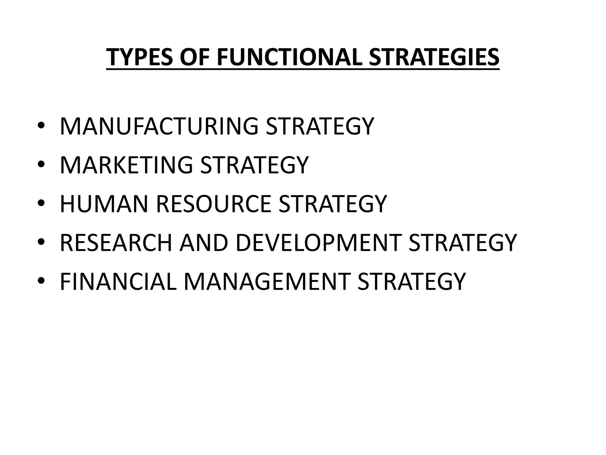TYPES OF FUNCTIONAL STRATEGIES
• MANUFACTURING STRATEGY
• MARKETING STRATEGY
• HUMAN RESOURCE STRATEGY
• RESEARCH AND DEVELOPMENT STRATEGY
• FINANCIAL MANAGEMENT STRATEGY
 