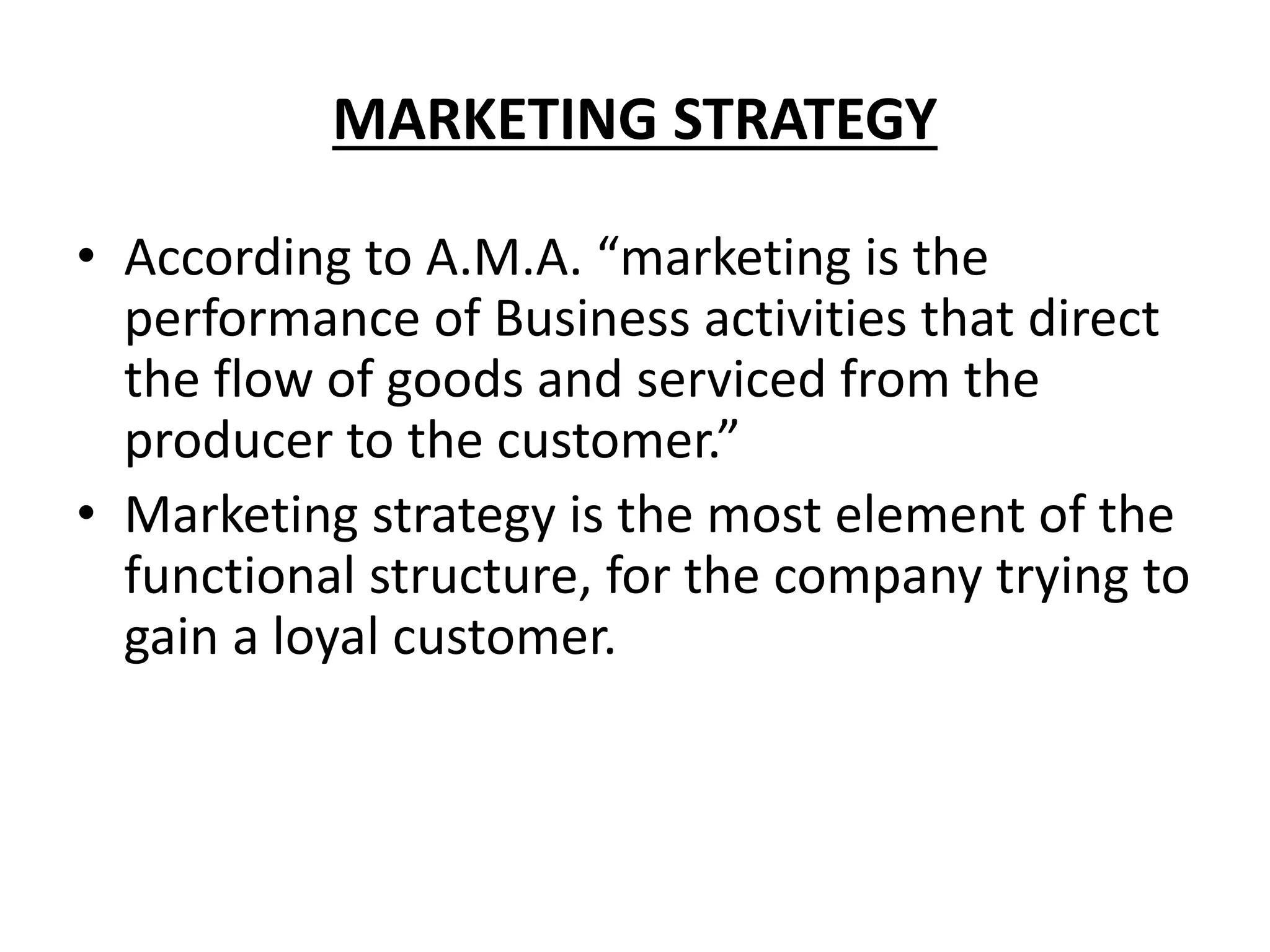 MARKETING STRATEGY
• According to A.M.A. “marketing is the
performance of Business activities that direct
the flow of goods and serviced from the
producer to the customer.”
• Marketing strategy is the most element of the
functional structure, for the company trying to
gain a loyal customer.
 