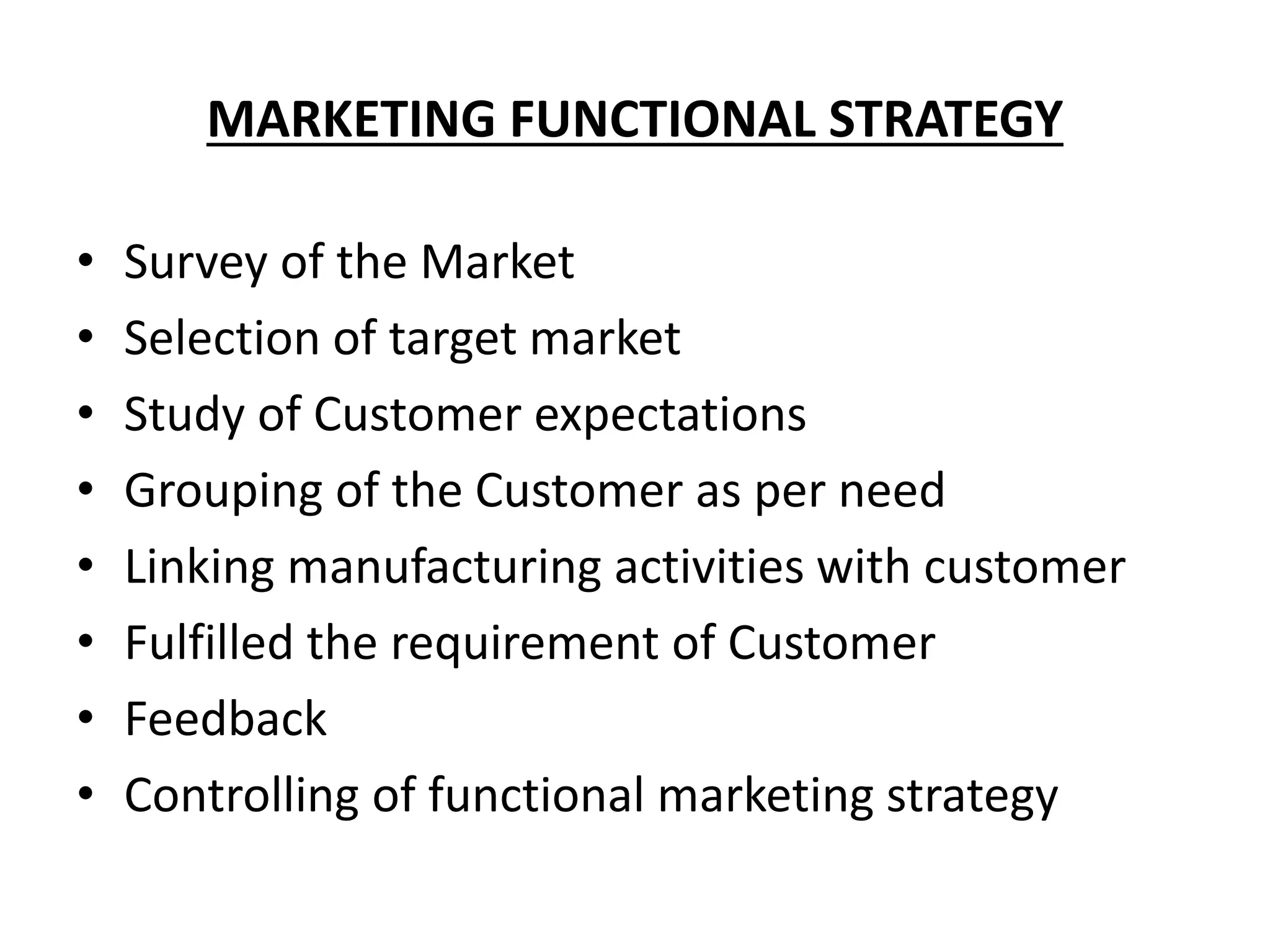 MARKETING FUNCTIONAL STRATEGY
• Survey of the Market
• Selection of target market
• Study of Customer expectations
• Grouping of the Customer as per need
• Linking manufacturing activities with customer
• Fulfilled the requirement of Customer
• Feedback
• Controlling of functional marketing strategy
 
