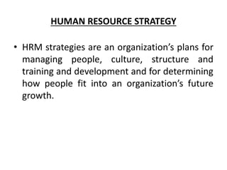 HUMAN RESOURCE STRATEGY
• HRM strategies are an organization’s plans for
managing people, culture, structure and
training and development and for determining
how people fit into an organization’s future
growth.
 
