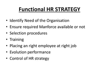 Functional HR STRATEGY
• Identify Need of the Organisation
• Ensure required Manforce available or not
• Selection procedures
• Training
• Placing an right employee at right job
• Evolution performance
• Control of HR strategy
 