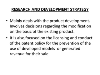 RESEARCH AND DEVELOPMENT STRATEGY
• Mainly deals with the product development.
Involves decisions regarding the modification
on the basic of the existing product.
• It is also focused on the licensing and conduct
of the patent policy for the prevention of the
use of developed models or generated
revenue for their sale.
 