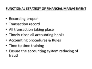 FUNCTIONAL STRATEGY OF FINANCIAL MANAGEMENT
• Recording proper
• Transaction record
• All transaction taking place
• Timely close all accounting books
• Accounting procedures & Rules
• Time to time training
• Ensure the accounting system reducing of
fraud
 