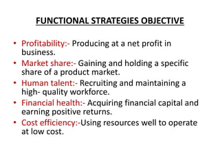 FUNCTIONAL STRATEGIES OBJECTIVE
• Profitability:- Producing at a net profit in
business.
• Market share:- Gaining and holding a specific
share of a product market.
• Human talent:- Recruiting and maintaining a
high- quality workforce.
• Financial health:- Acquiring financial capital and
earning positive returns.
• Cost efficiency:-Using resources well to operate
at low cost.
 