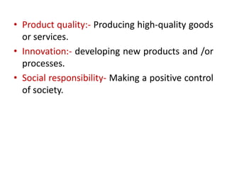 • Product quality:- Producing high-quality goods
or services.
• Innovation:- developing new products and /or
processes.
• Social responsibility- Making a positive control
of society.
 