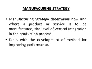 MANUFACURING STRATEGY
• Manufacturing Strategy determines how and
where a product or service is to be
manufactured, the level of vertical integration
in the production process.
• Deals with the development of method for
improving performance.
 