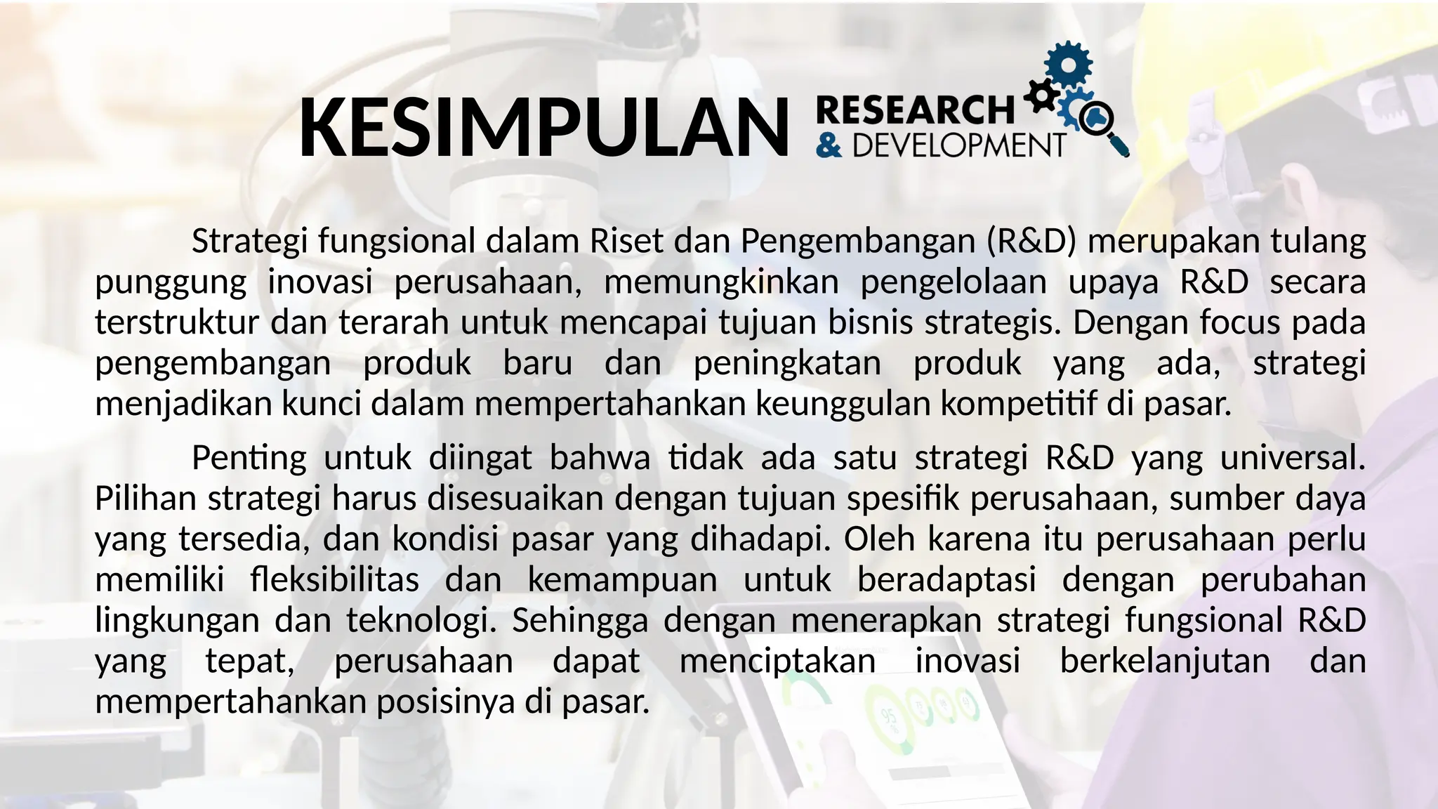 KESIMPULAN
Strategi fungsional dalam Riset dan Pengembangan (R&D) merupakan tulang
punggung inovasi perusahaan, memungkinkan pengelolaan upaya R&D secara
terstruktur dan terarah untuk mencapai tujuan bisnis strategis. Dengan focus pada
pengembangan produk baru dan peningkatan produk yang ada, strategi
menjadikan kunci dalam mempertahankan keunggulan kompetitif di pasar.
Penting untuk diingat bahwa tidak ada satu strategi R&D yang universal.
Pilihan strategi harus disesuaikan dengan tujuan spesifik perusahaan, sumber daya
yang tersedia, dan kondisi pasar yang dihadapi. Oleh karena itu perusahaan perlu
memiliki fleksibilitas dan kemampuan untuk beradaptasi dengan perubahan
lingkungan dan teknologi. Sehingga dengan menerapkan strategi fungsional R&D
yang tepat, perusahaan dapat menciptakan inovasi berkelanjutan dan
mempertahankan posisinya di pasar.
 