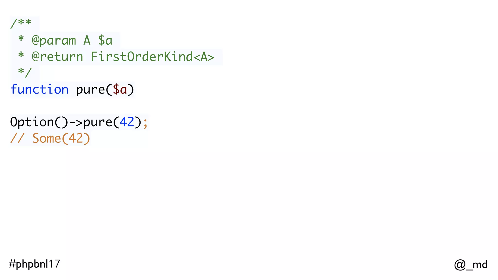 @_md#phpbnl17 /** * @param A $a * @return FirstOrderKind<A> */ function pure($a) Option()->pure(42); // Some(42) ImmList()->pure(42); // ImmList(42) 