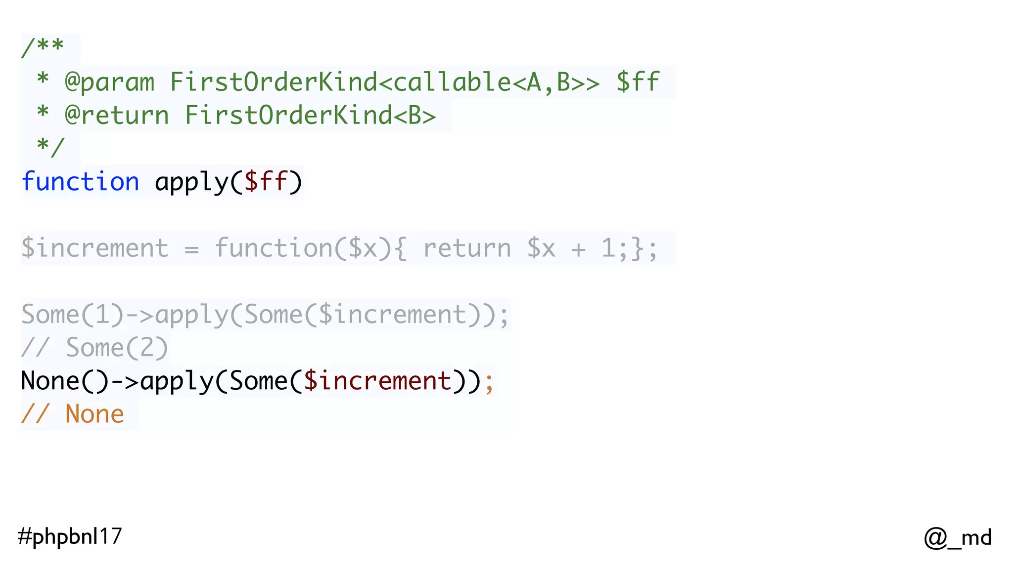 @_md#phpbnl17 /** * @param FirstOrderKind<callable<A,B>> $ff * @return FirstOrderKind<B> */ function apply($ff) Some(1)->apply(Some($increment)); // Some(2)  None()->apply(Some($increment));  // None ImmList(1,2,3)->apply(ImmList($increment));  