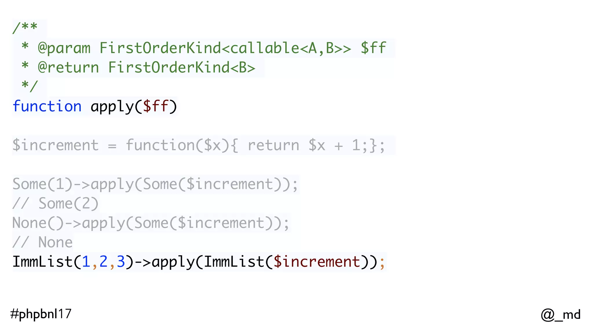 @_md#phpbnl17 /** * @param FirstOrderKind<callable<A,B>> $ff * @return FirstOrderKind<B> */ function apply($ff) Some(1)->apply(Some($increment)); // Some(2)  None()->apply(Some($increment));  // None ImmList(1,2,3)->apply(ImmList($increment));  // ImmList(2,3,4) 