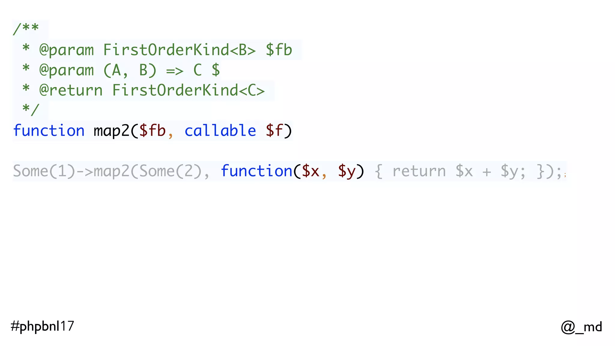 @_md#phpbnl17 /** * @param FirstOrderKind<B> $fb * @param (A, B) => C $ * @return FirstOrderKind<C> */ function map2($fb, callable $f) Some(1)->map2(Some(2), function($x, $y) { return $x + $y; });; // Some(3)  