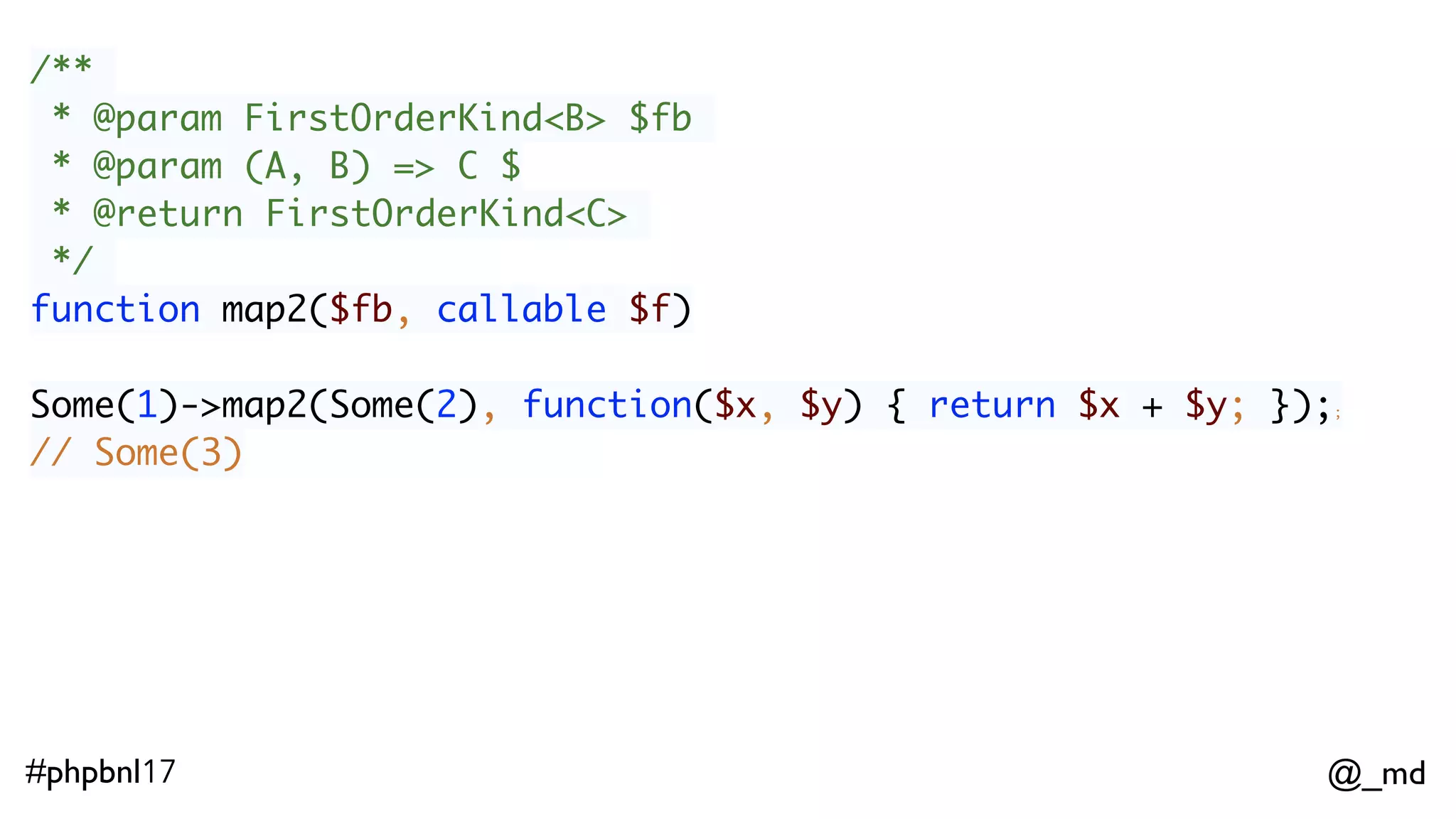 @_md#phpbnl17 /** * @param FirstOrderKind<B> $fb * @param (A, B) => C $ * @return FirstOrderKind<C> */ function map2($fb, callable $f) Some(1)->map2(Some(2), function($x, $y) { return $x + $y; });; // Some(3)  ImmList(1,2)->map2(ImmList(4,5), function($x, $y) { return $x + $y; });  