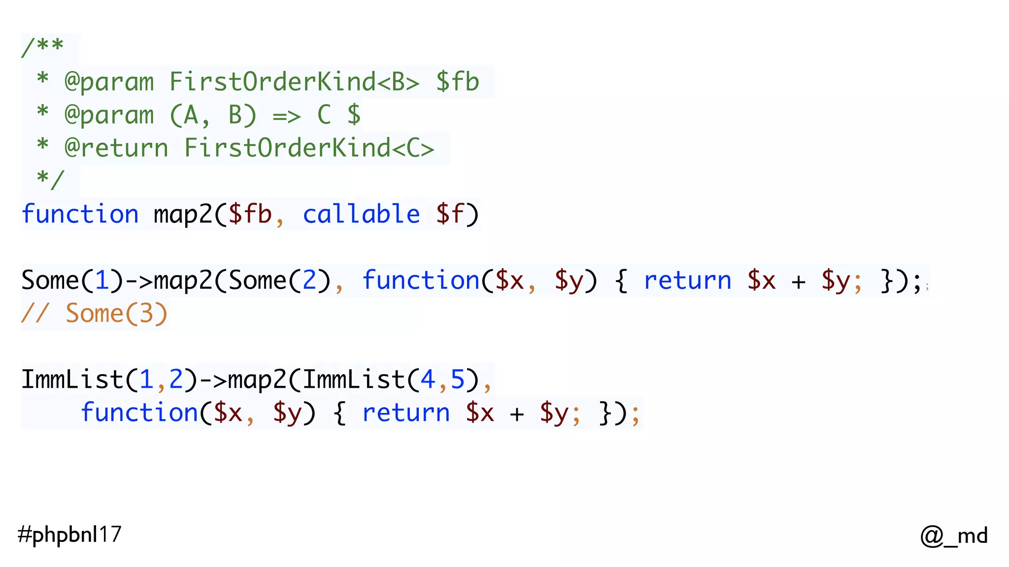 @_md#phpbnl17 /** * @param FirstOrderKind<B> $fb * @param (A, B) => C $ * @return FirstOrderKind<C> */ function map2($fb, callable $f) Some(1)->map2(Some(2), function($x, $y) { return $x + $y; });; // Some(3)  ImmList(1,2)->map2(ImmList(4,5), function($x, $y) { return $x + $y; });  // ImmList(5,6,6,7) 