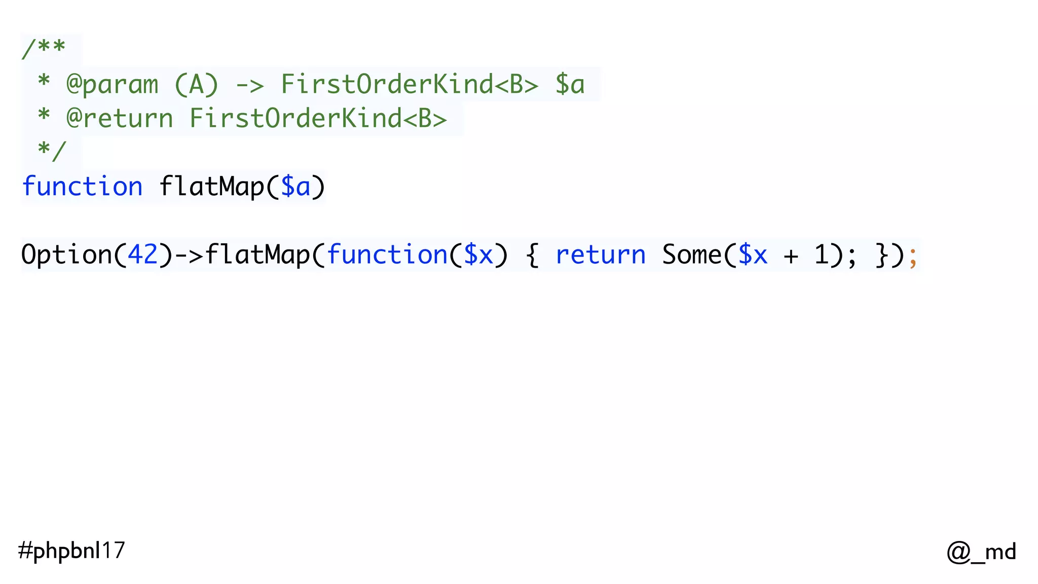 @_md#phpbnl17 /** * @param (A) -> FirstOrderKind<B> $a * @return FirstOrderKind<B> */ function flatMap($a) Option(42)->flatMap(function($x) { return Some($x + 1); }); 