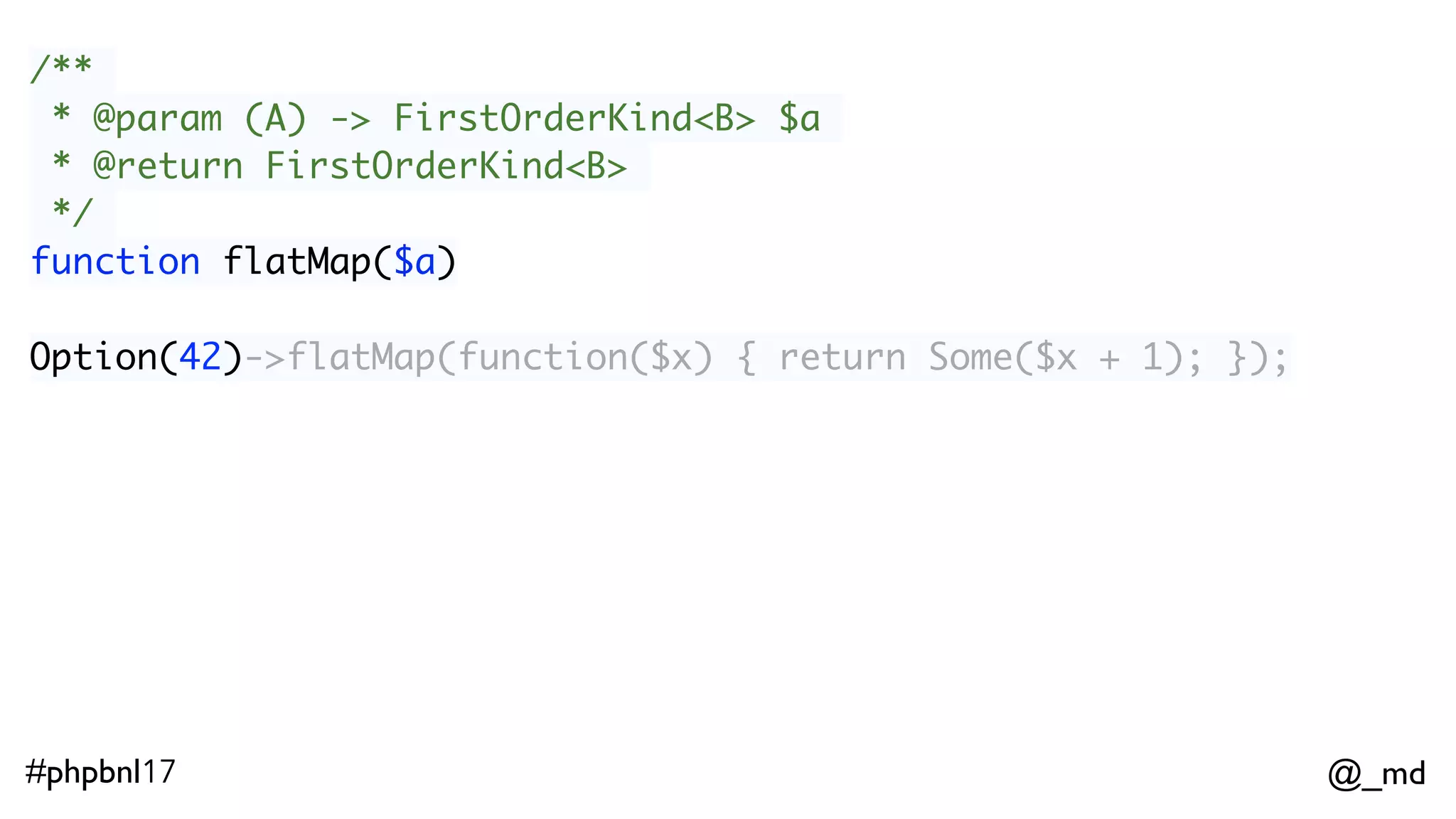 @_md#phpbnl17 /** * @param (A) -> FirstOrderKind<B> $a * @return FirstOrderKind<B> */ function flatMap($a) Option(42)->flatMap(function($x) { return Some($x + 1); }); 