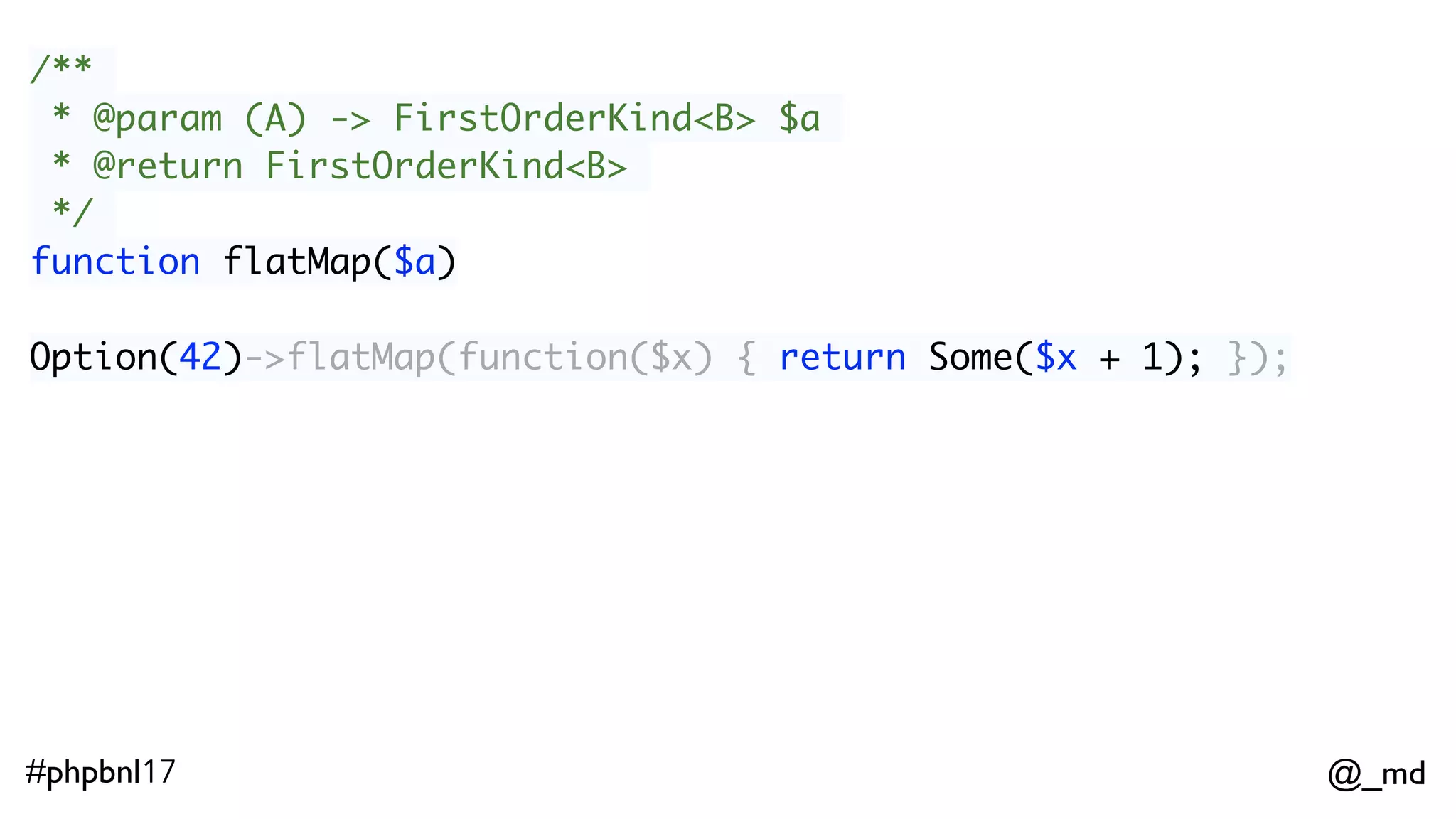 @_md#phpbnl17 /** * @param (A) -> FirstOrderKind<B> $a * @return FirstOrderKind<B> */ function flatMap($a) Option(42)->flatMap(function($x) { return Some($x + 1); }); // Some(43) 