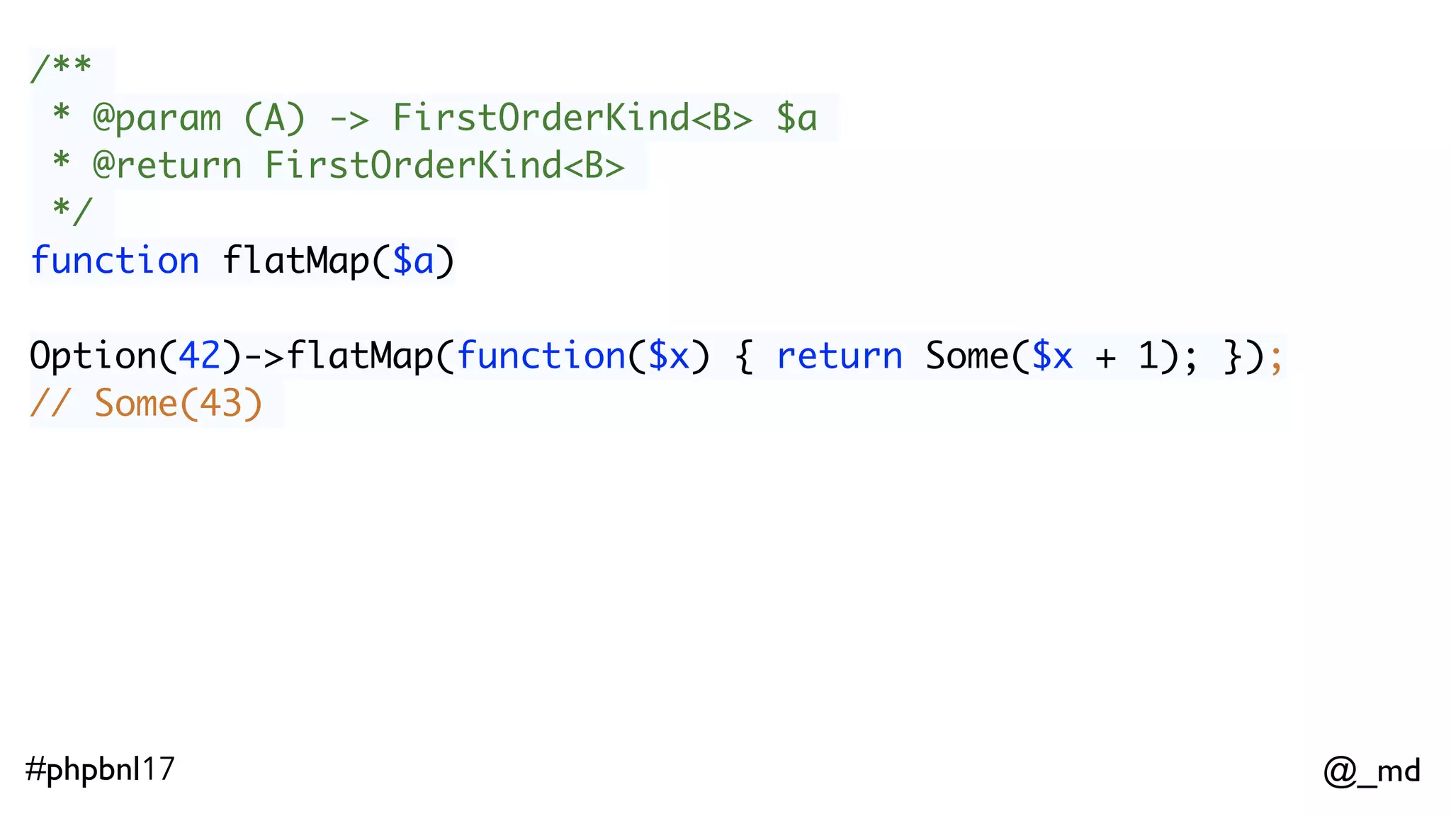 @_md#phpbnl17 /** * @param (A) -> FirstOrderKind<B> $a * @return FirstOrderKind<B> */ function flatMap($a) Option(42)->flatMap(function($x) { return Some($x + 1); }); // Some(43) ImmList(1,2,3)->flatMap(function($x) { return Option($x % 2 === 0 ? null : $x); }); // ImmList(1,3) 