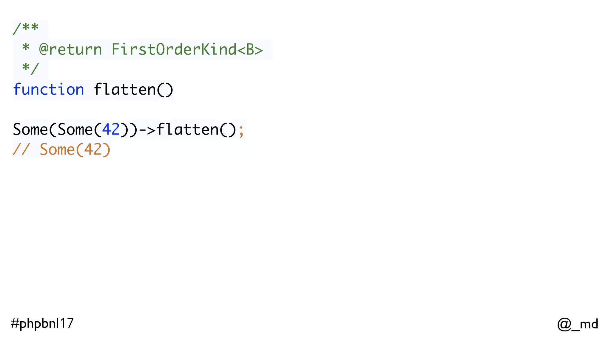 @_md#phpbnl17 /** * @param (A) -> FirstOrderKind<B> $a * @return FirstOrderKind<B> */ function flatMap($a) Option(42)->flatMap(function($x) { return Some($x + 1); }); // Some(43) ImmList(1,2,3)->flatMap(function($x) { return Option($x % 2 === 0 ? null : $x); }); // ImmList(1,3) 