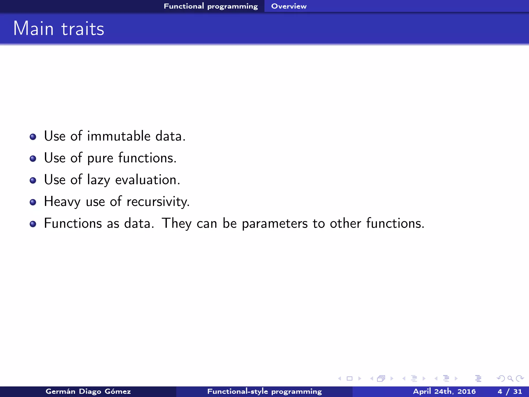 Functional programming Overview
Main traits
Use of immutable data.
Use of pure functions.
Use of lazy evaluation.
Heavy use of recursivity.
Functions as data. They can be parameters to other functions.
Germán Diago Gómez Functional-style programming April 24th, 2016 4 / 31
 