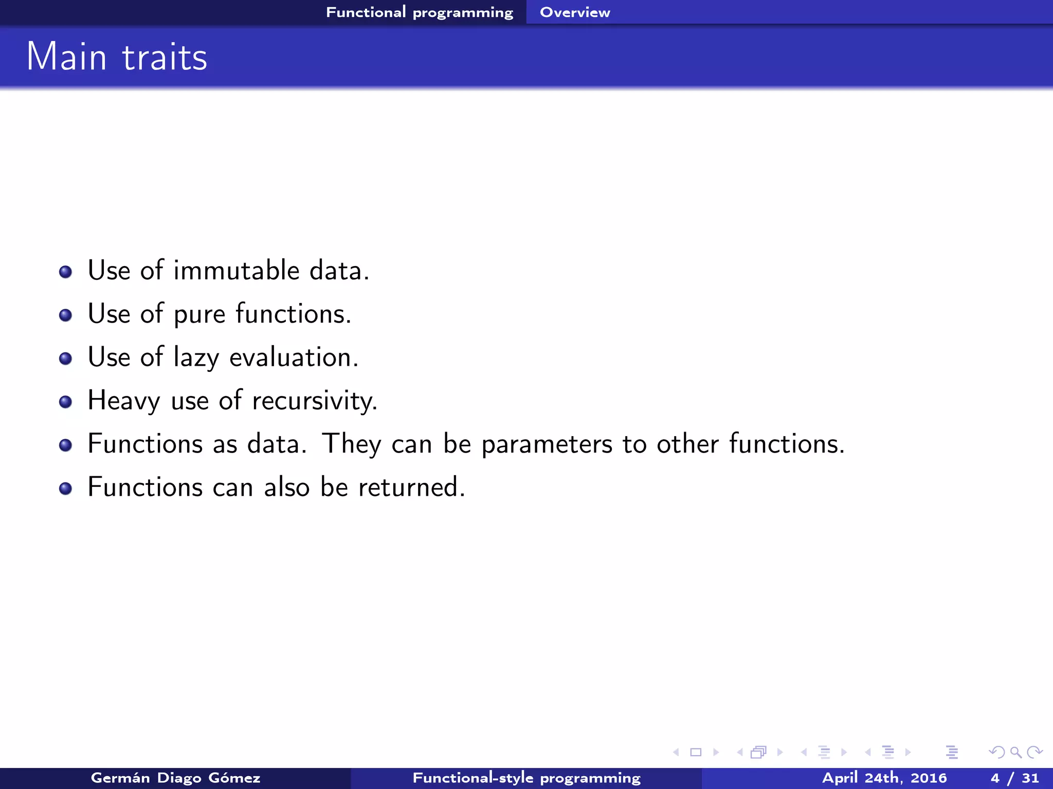 Functional programming Overview
Main traits
Use of immutable data.
Use of pure functions.
Use of lazy evaluation.
Heavy use of recursivity.
Functions as data. They can be parameters to other functions.
Functions can also be returned.
Germán Diago Gómez Functional-style programming April 24th, 2016 4 / 31
 