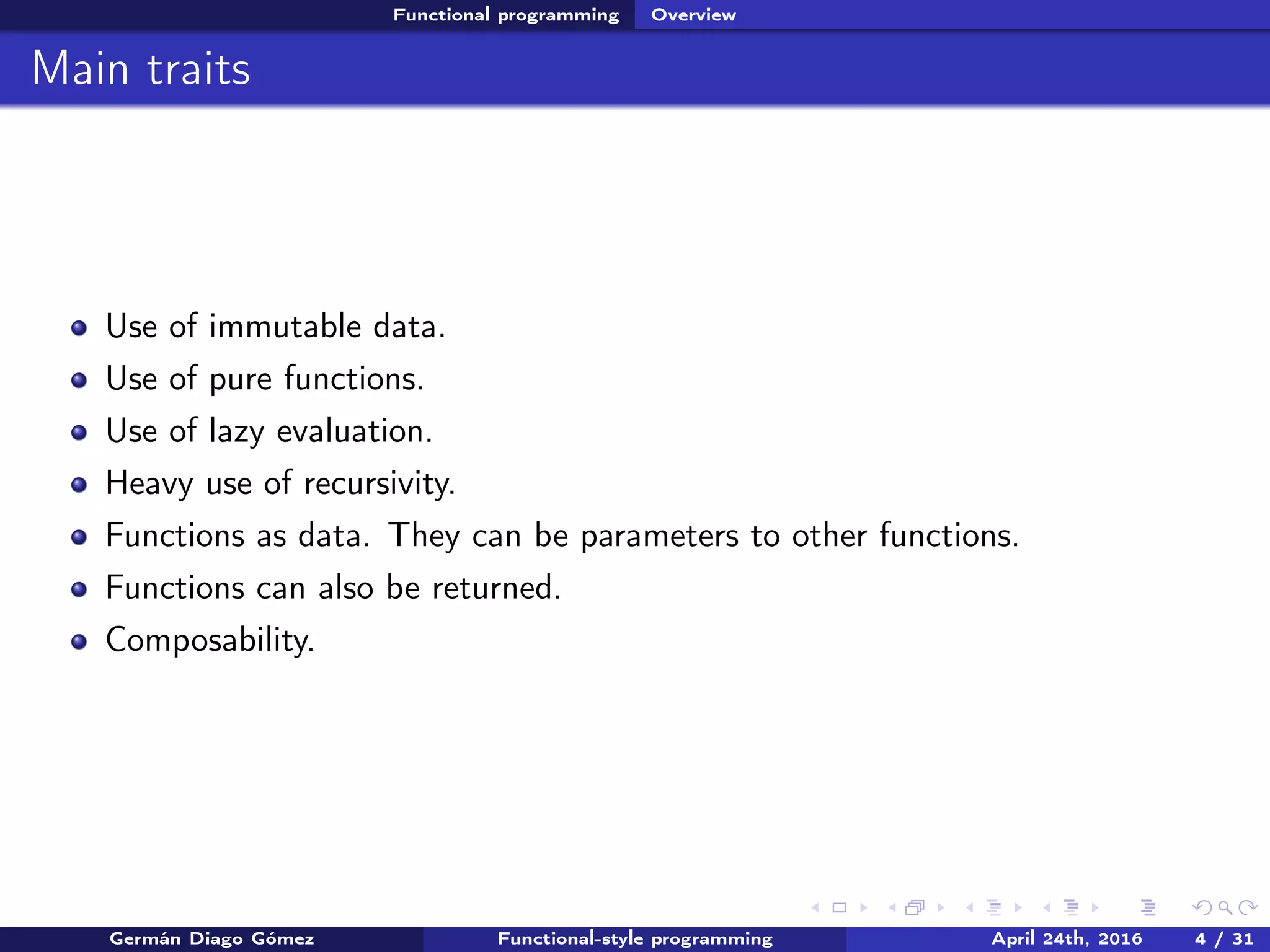 Functional programming Overview
Main traits
Use of immutable data.
Use of pure functions.
Use of lazy evaluation.
Heavy use of recursivity.
Functions as data. They can be parameters to other functions.
Functions can also be returned.
Composability.
Germán Diago Gómez Functional-style programming April 24th, 2016 4 / 31
 