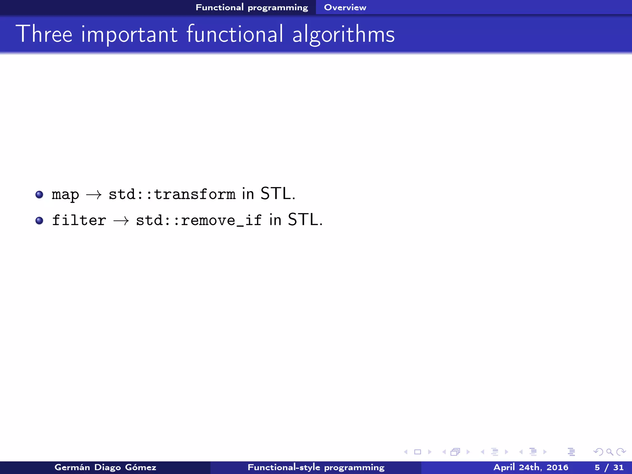 Functional programming Overview
Three important functional algorithms
map → std::transform in STL.
filter → std::remove_if in STL.
Germán Diago Gómez Functional-style programming April 24th, 2016 5 / 31
 