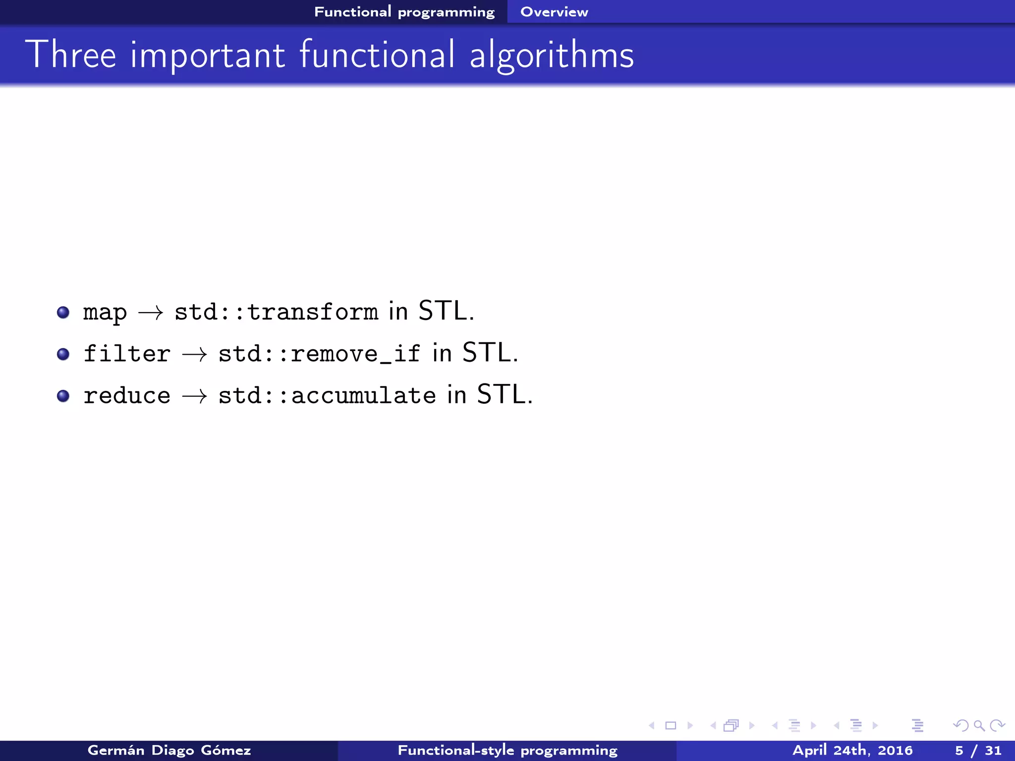 Functional programming Overview
Three important functional algorithms
map → std::transform in STL.
filter → std::remove_if in STL.
reduce → std::accumulate in STL.
Germán Diago Gómez Functional-style programming April 24th, 2016 5 / 31
 
