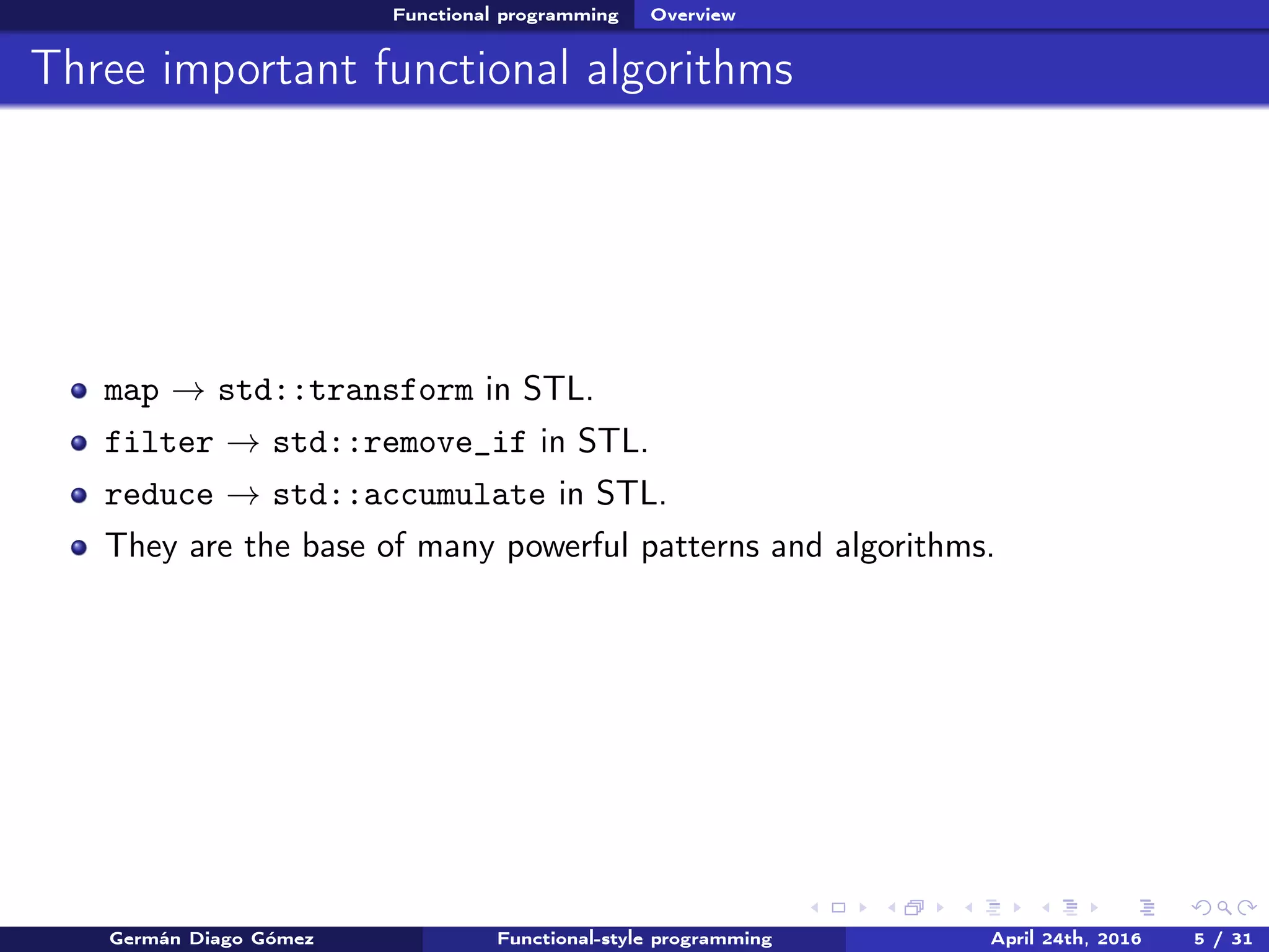 Functional programming Overview
Three important functional algorithms
map → std::transform in STL.
filter → std::remove_if in STL.
reduce → std::accumulate in STL.
They are the base of many powerful patterns and algorithms.
Germán Diago Gómez Functional-style programming April 24th, 2016 5 / 31
 