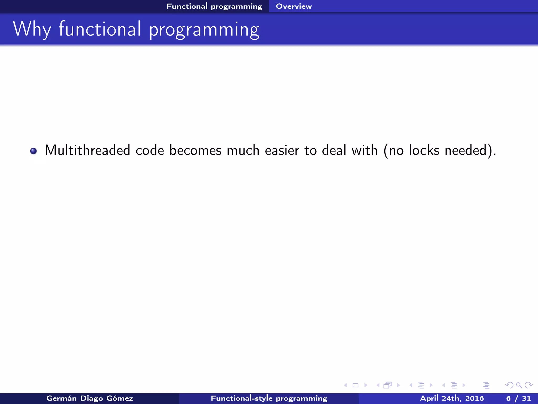 Functional programming Overview
Why functional programming
Multithreaded code becomes much easier to deal with (no locks needed).
Germán Diago Gómez Functional-style programming April 24th, 2016 6 / 31
 