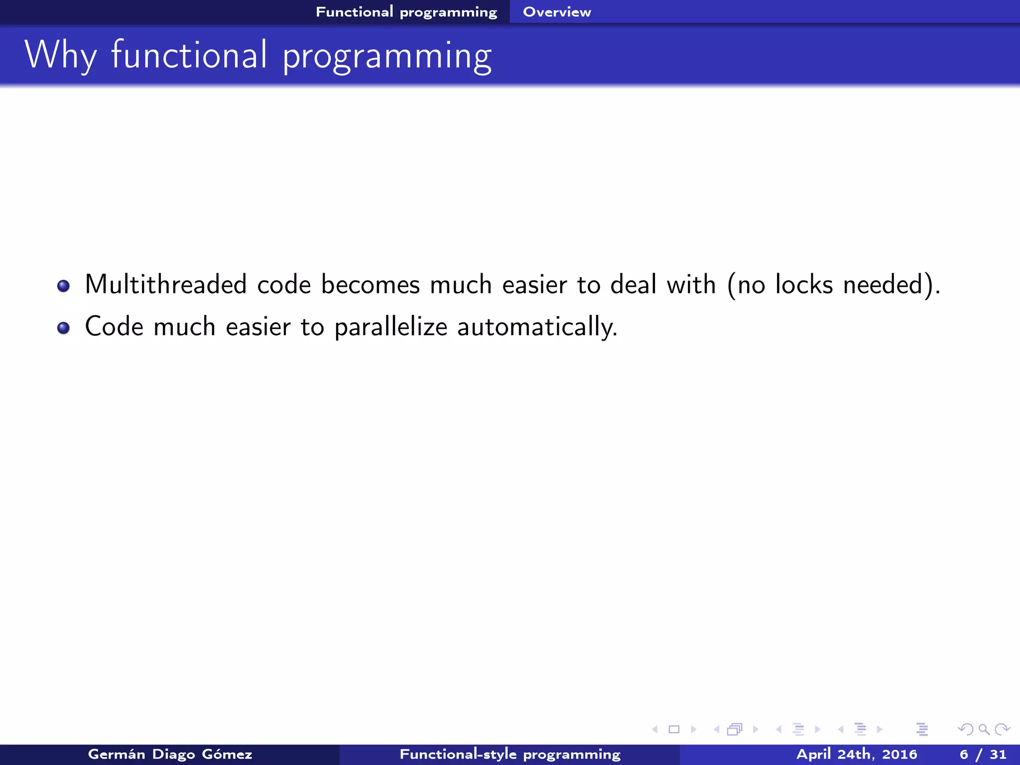 Functional programming Overview
Why functional programming
Multithreaded code becomes much easier to deal with (no locks needed).
Code much easier to parallelize automatically.
Germán Diago Gómez Functional-style programming April 24th, 2016 6 / 31
 