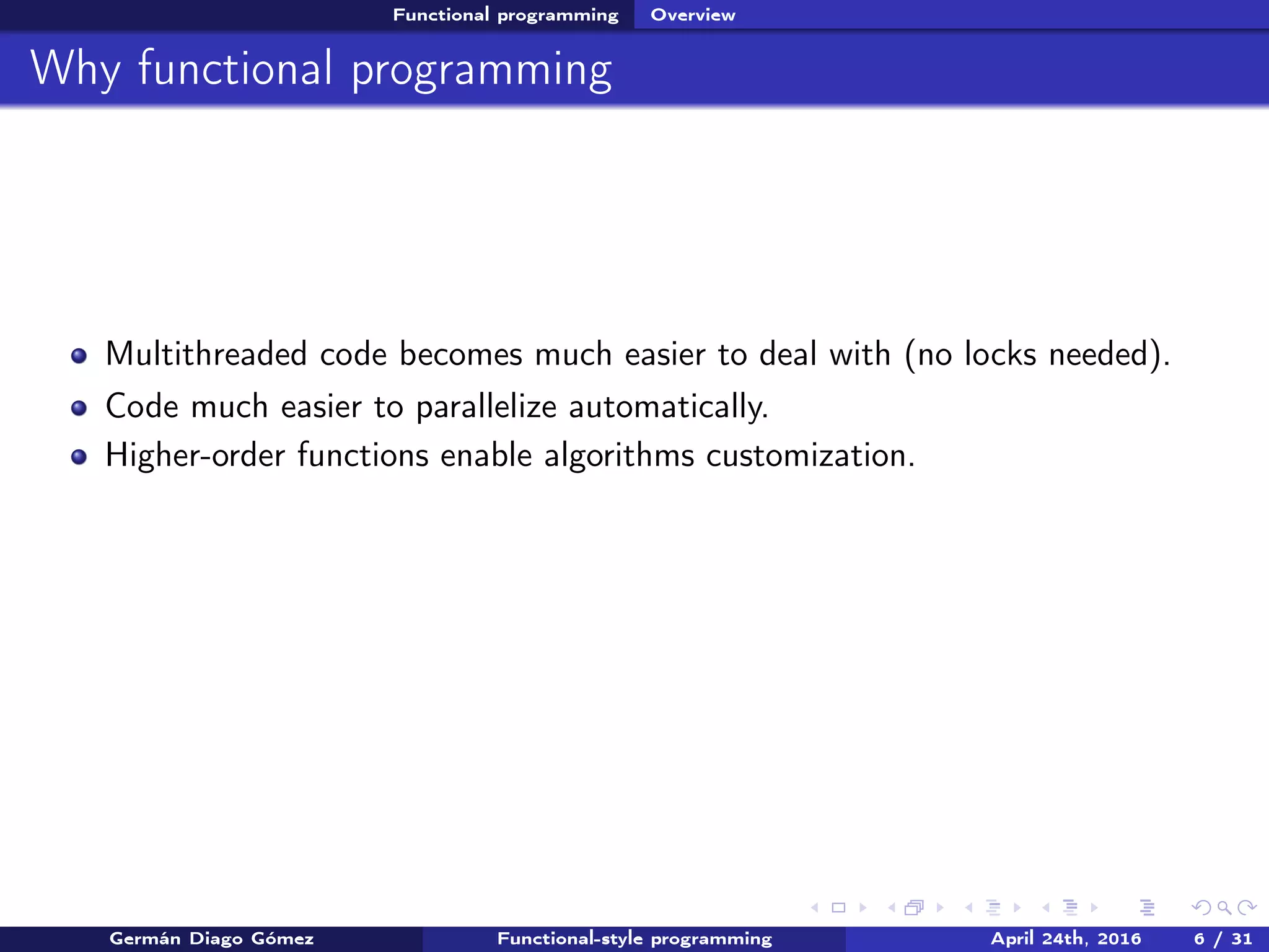 Functional programming Overview
Why functional programming
Multithreaded code becomes much easier to deal with (no locks needed).
Code much easier to parallelize automatically.
Higher-order functions enable algorithms customization.
Germán Diago Gómez Functional-style programming April 24th, 2016 6 / 31
 