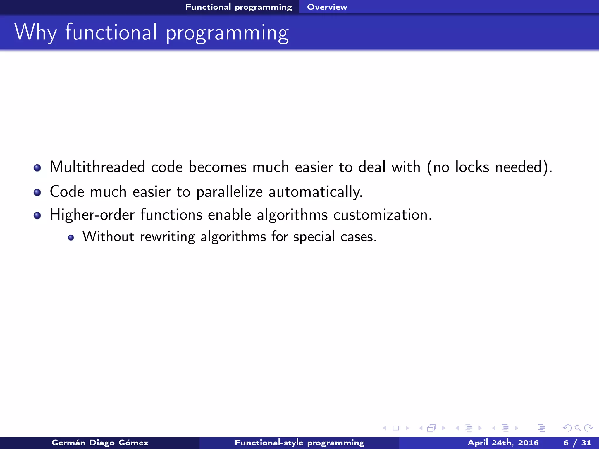 Functional programming Overview
Why functional programming
Multithreaded code becomes much easier to deal with (no locks needed).
Code much easier to parallelize automatically.
Higher-order functions enable algorithms customization.
Without rewriting algorithms for special cases.
Germán Diago Gómez Functional-style programming April 24th, 2016 6 / 31
 