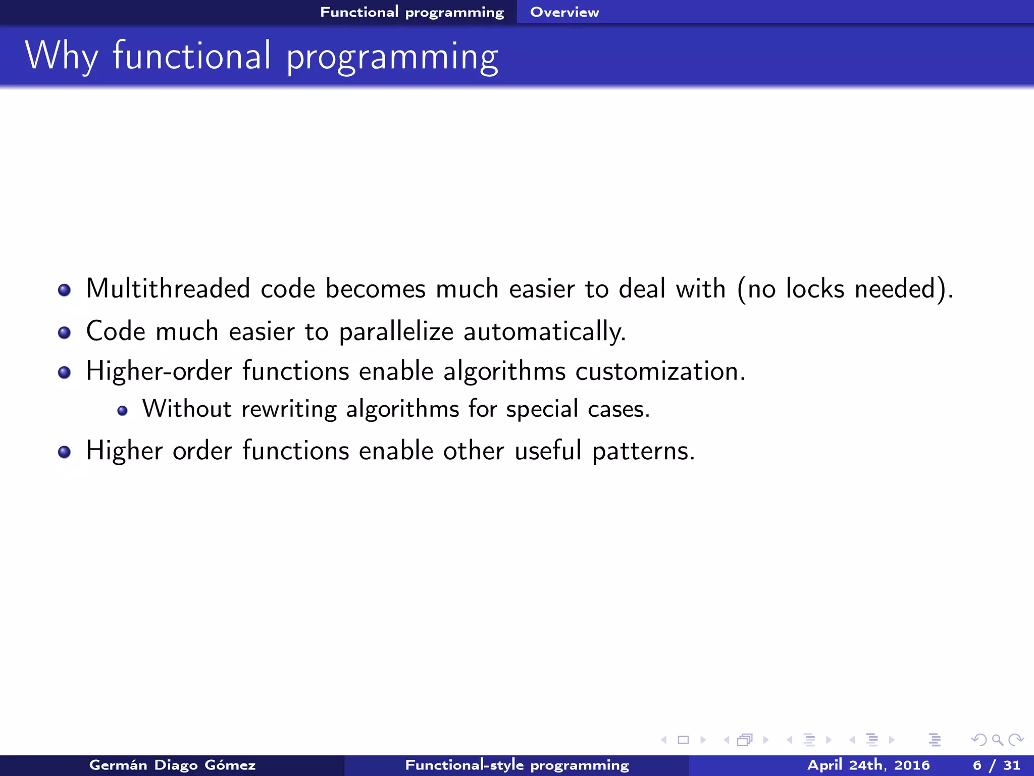 Functional programming Overview
Why functional programming
Multithreaded code becomes much easier to deal with (no locks needed).
Code much easier to parallelize automatically.
Higher-order functions enable algorithms customization.
Without rewriting algorithms for special cases.
Higher order functions enable other useful patterns.
Germán Diago Gómez Functional-style programming April 24th, 2016 6 / 31
 