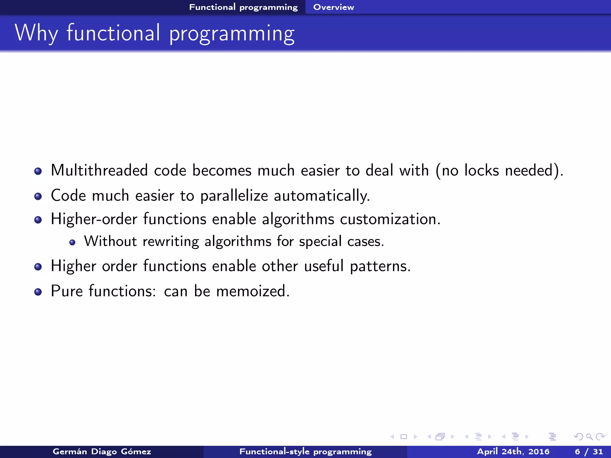 Functional programming Overview
Why functional programming
Multithreaded code becomes much easier to deal with (no locks needed).
Code much easier to parallelize automatically.
Higher-order functions enable algorithms customization.
Without rewriting algorithms for special cases.
Higher order functions enable other useful patterns.
Pure functions: can be memoized.
Germán Diago Gómez Functional-style programming April 24th, 2016 6 / 31
 