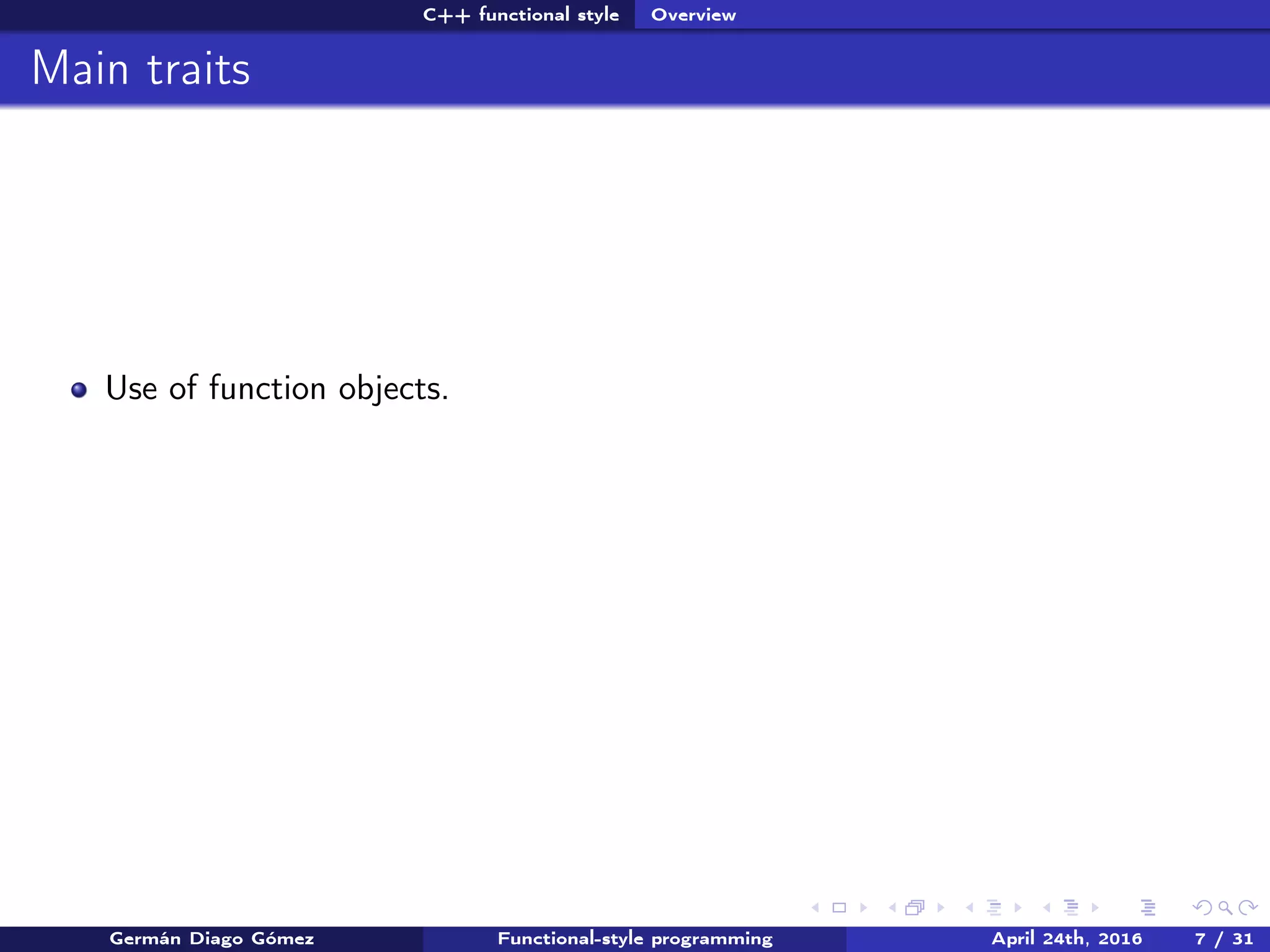 C++ functional style Overview
Main traits
Use of function objects.
Germán Diago Gómez Functional-style programming April 24th, 2016 7 / 31
 