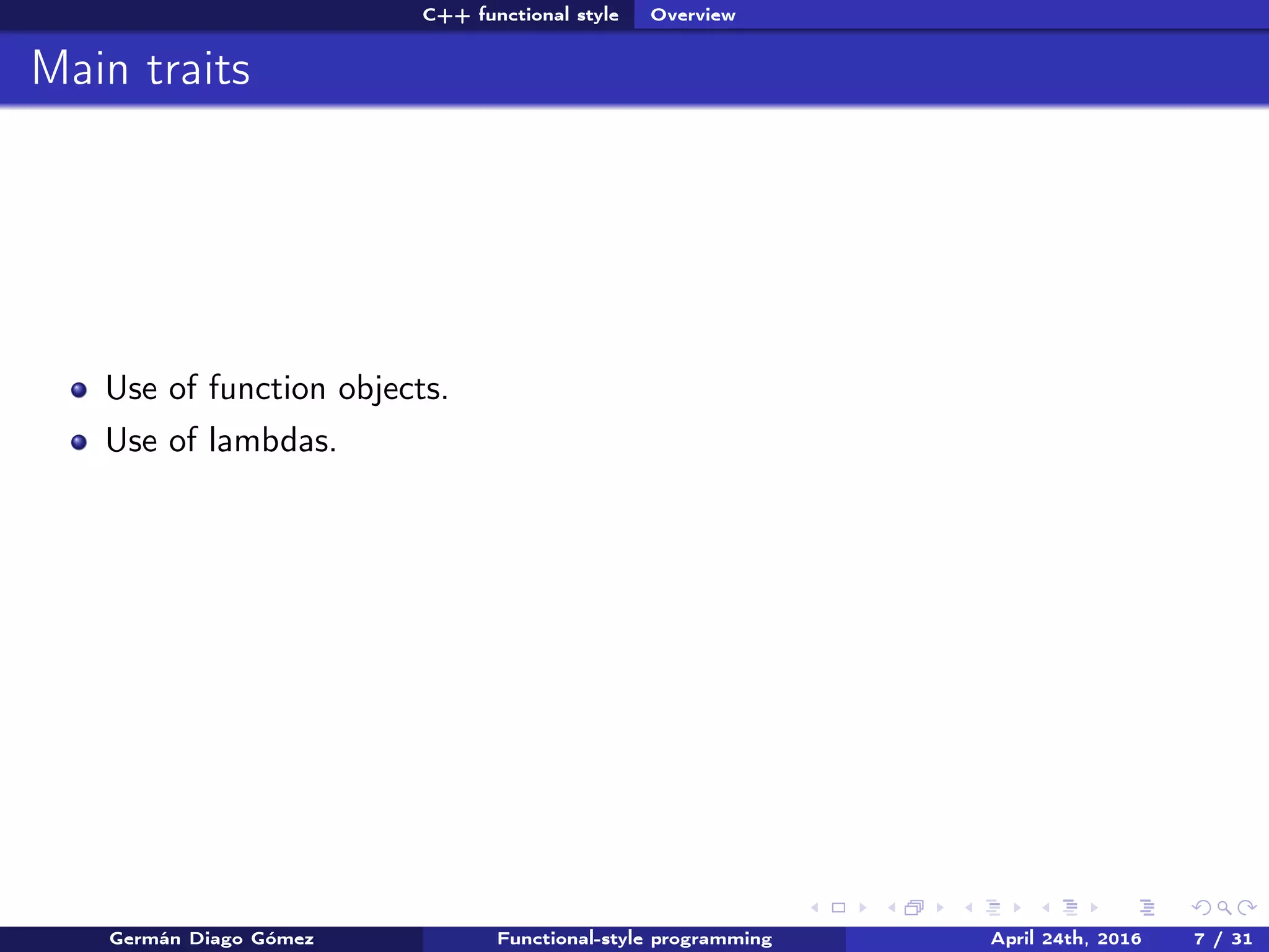 C++ functional style Overview
Main traits
Use of function objects.
Use of lambdas.
Germán Diago Gómez Functional-style programming April 24th, 2016 7 / 31
 