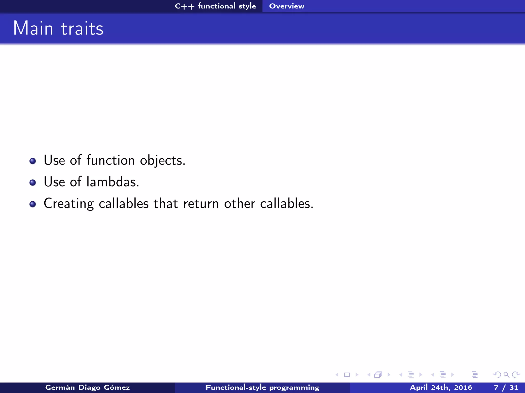 C++ functional style Overview
Main traits
Use of function objects.
Use of lambdas.
Creating callables that return other callables.
Germán Diago Gómez Functional-style programming April 24th, 2016 7 / 31
 