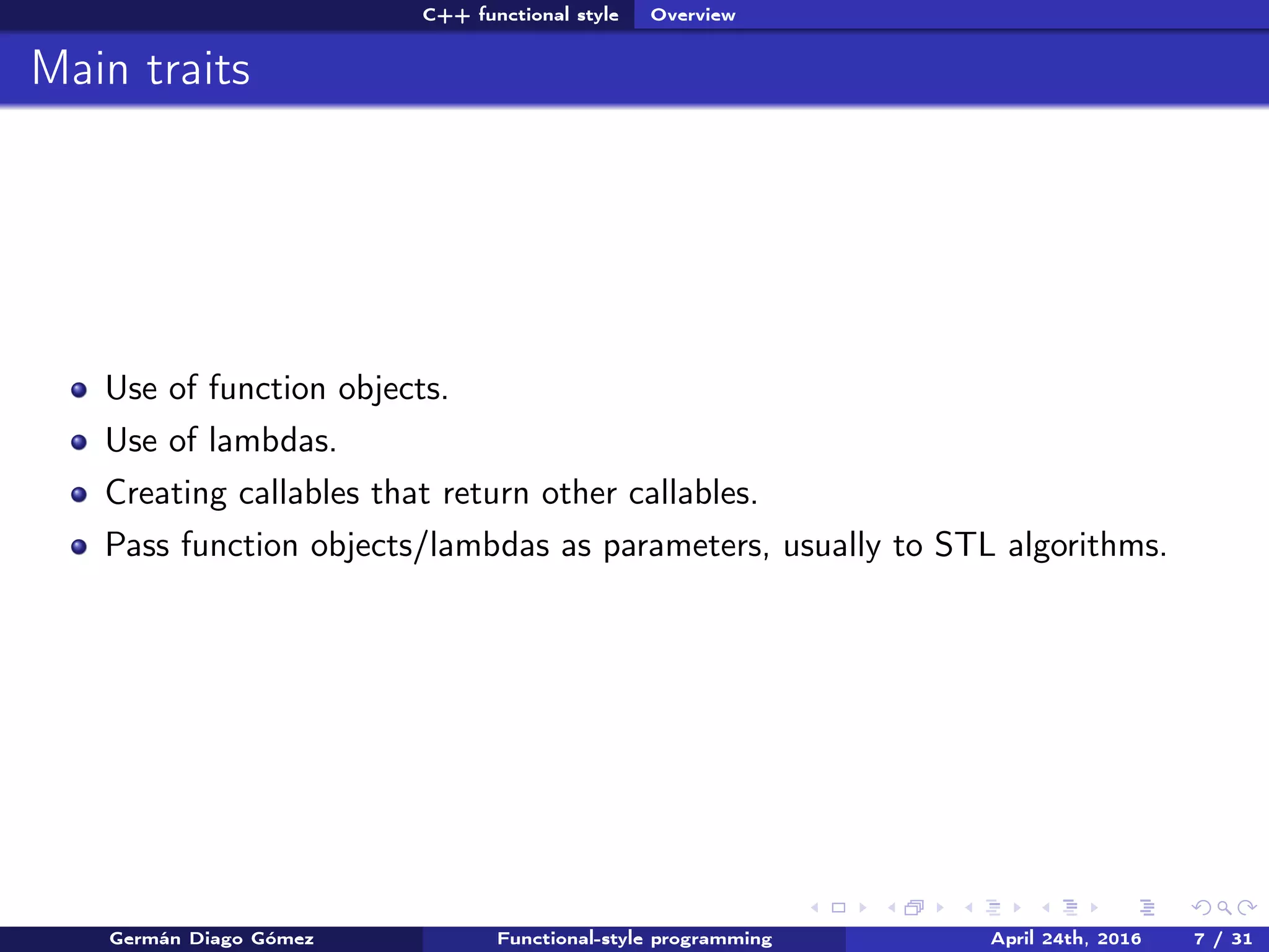 C++ functional style Overview
Main traits
Use of function objects.
Use of lambdas.
Creating callables that return other callables.
Pass function objects/lambdas as parameters, usually to STL algorithms.
Germán Diago Gómez Functional-style programming April 24th, 2016 7 / 31
 