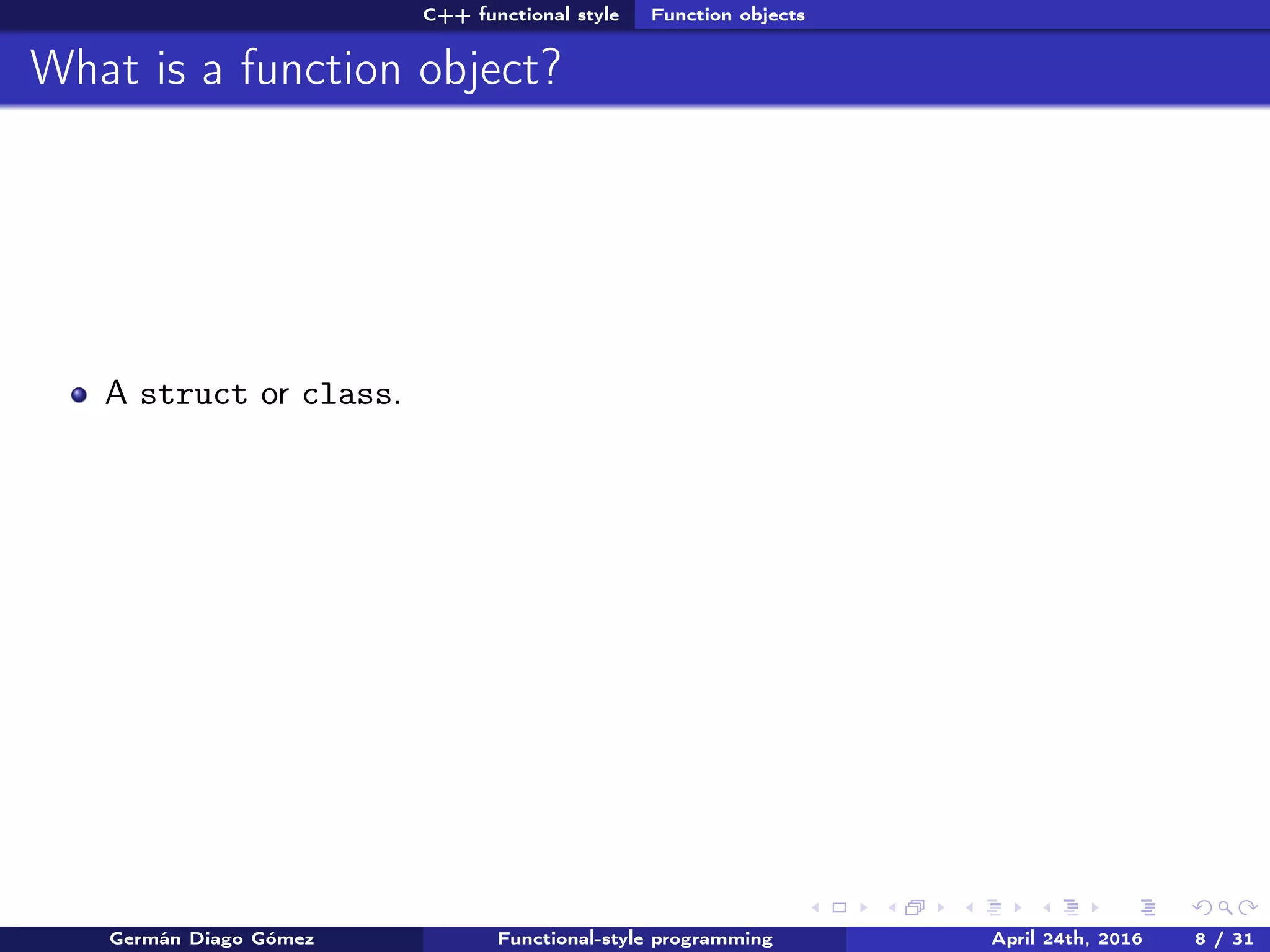 C++ functional style Function objects
What is a function object?
A struct or class.
Germán Diago Gómez Functional-style programming April 24th, 2016 8 / 31
 