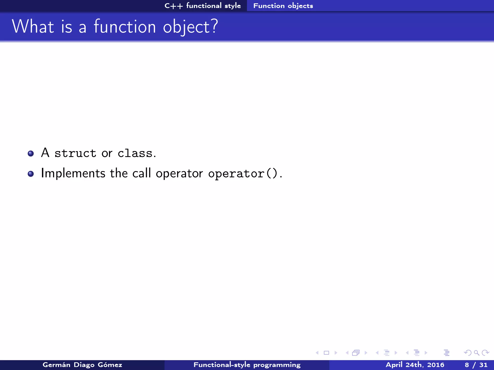 C++ functional style Function objects
What is a function object?
A struct or class.
Implements the call operator operator().
Germán Diago Gómez Functional-style programming April 24th, 2016 8 / 31
 