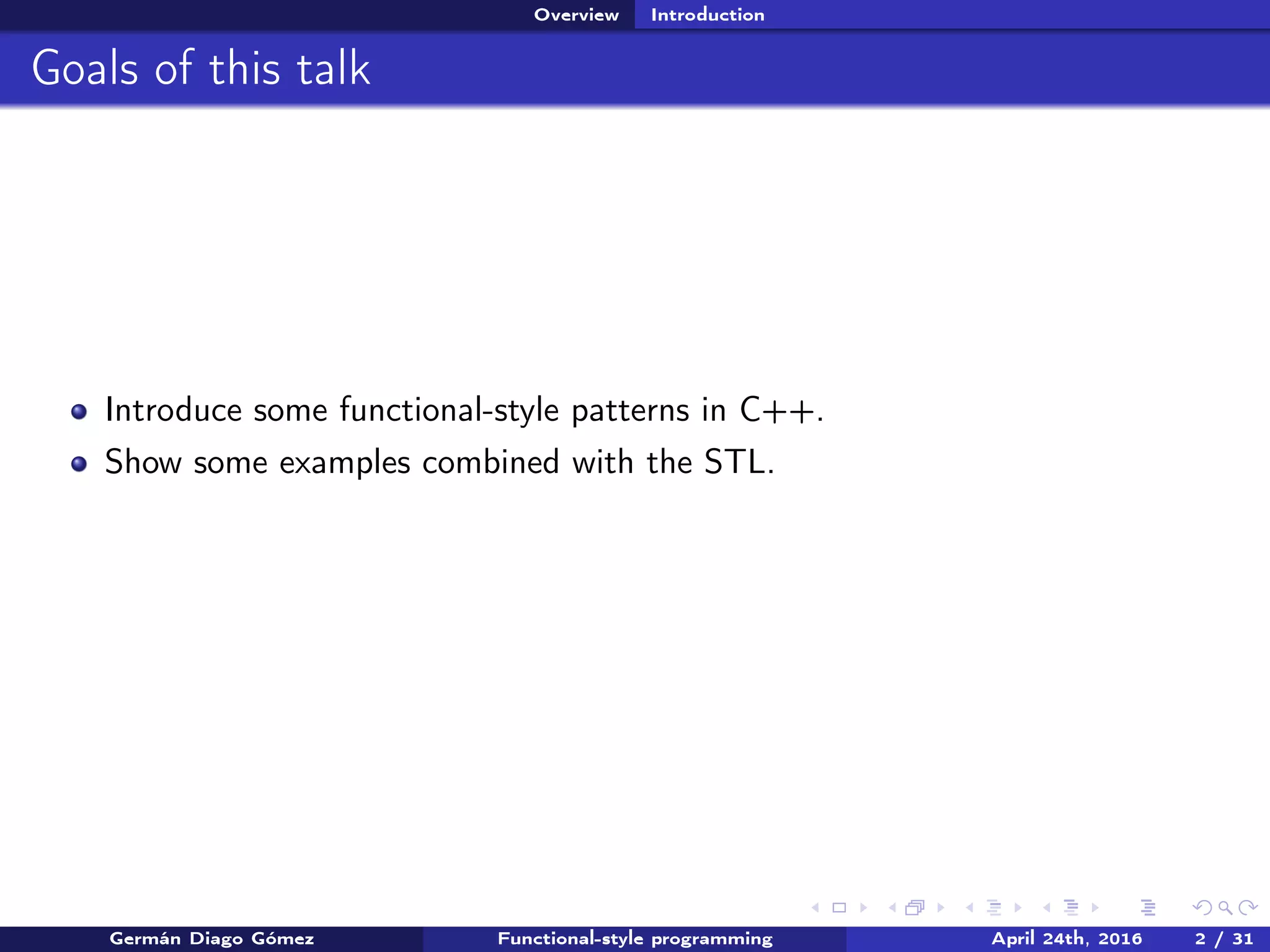 Overview Introduction
Goals of this talk
Introduce some functional-style patterns in C++.
Show some examples combined with the STL.
Germán Diago Gómez Functional-style programming April 24th, 2016 2 / 31
 
